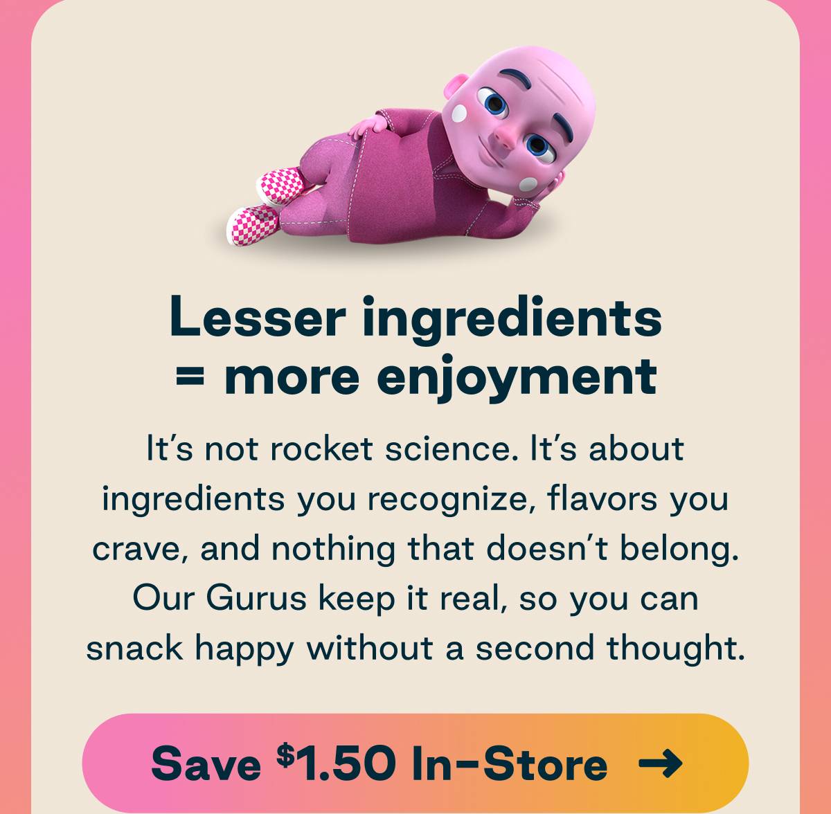 Lesser ingredients = more enjoyment. It's not rocket science. It's about ingredients you recognize, flavors you crave, and nothing that doesn't belong. Our Gurus keep it real, so you can snack happy without a second thought. Button: Save $1.50 In-Store