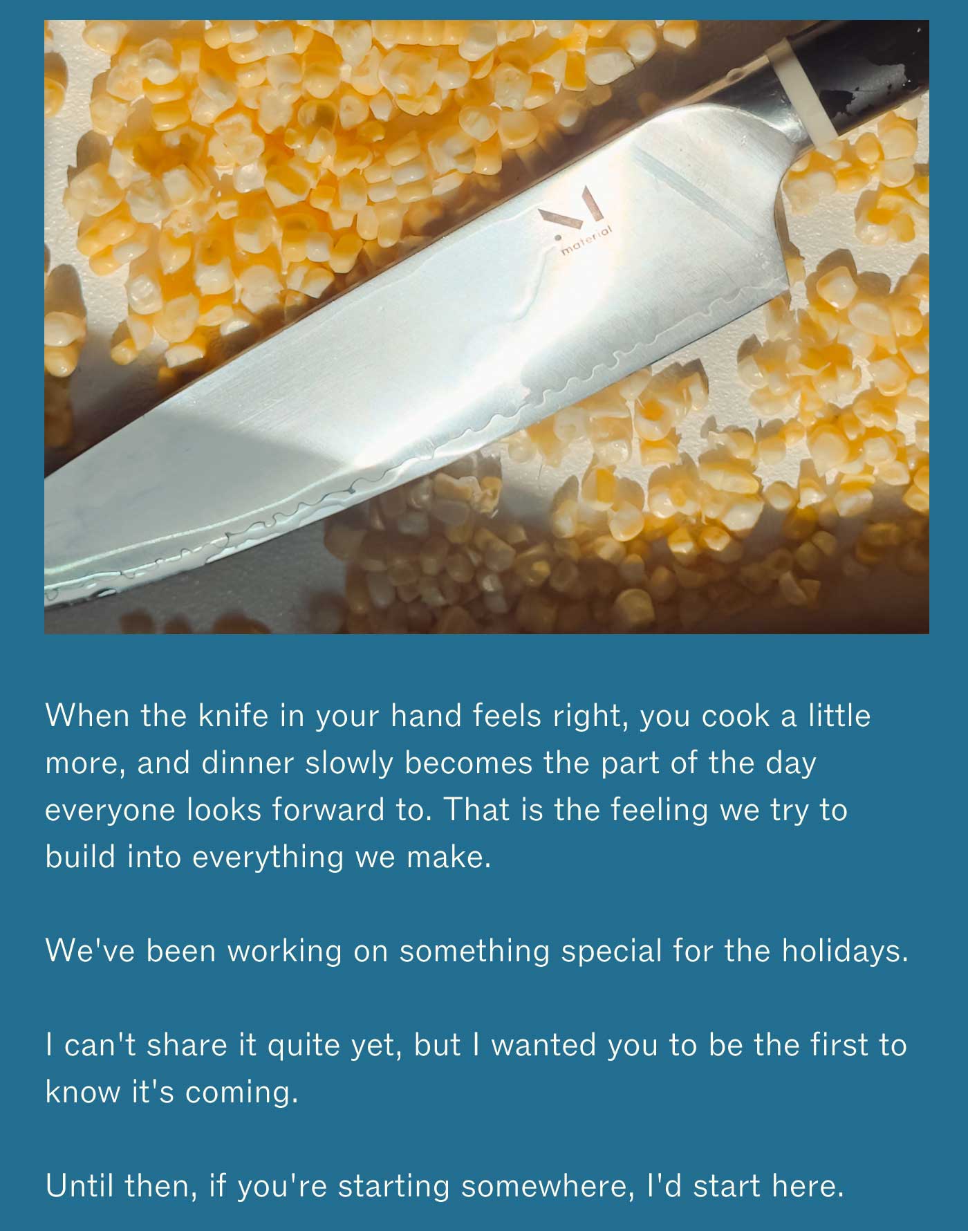 When the knife in your hand feels right, you cook a little more, and dinner slowly becomes the part of the day everyone looks forward to. That is the feeling we try to build into everything we make.  We&rsquo;ve been working on something special for the holidays.  I can&rsquo;t share it quite yet, but I wanted you to be the first to know it&rsquo;s coming.  Until then, if you&rsquo;re starting somewhere, I&rsquo;d start here.  The Trio of Knives | $195