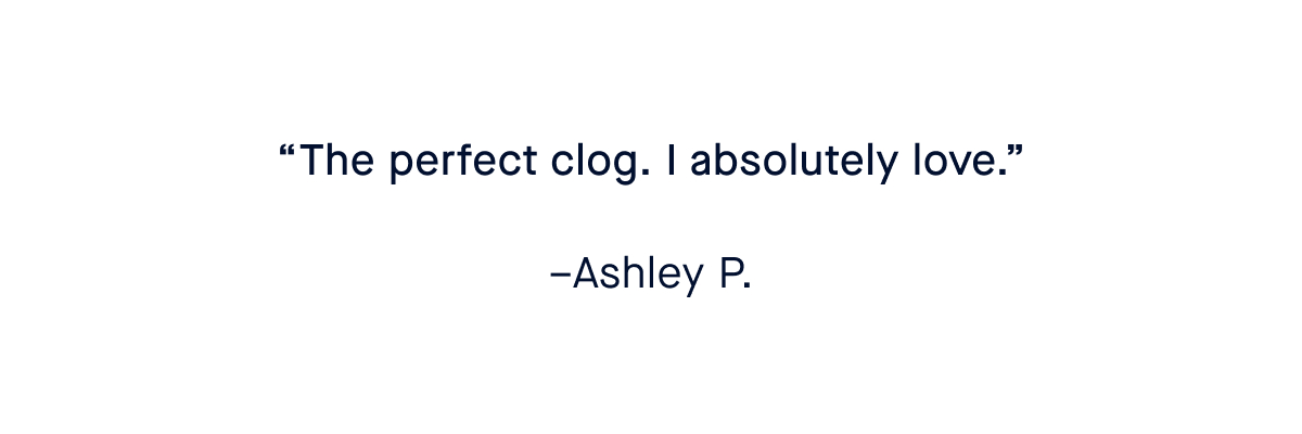&ldquo;The perfect clog. I absolutely love.&rdquo; &ndash;Ashley P. &ldquo;Comfortable, stylish and goes with any outfit&mdash;as do all my Rothy&rsquo;s.&rdquo; &ndash;Patricia O. &ldquo;Best clogs ever. I want more!!!&rdquo; &ndash;C L. &ldquo;OBSESSED.&rdquo; &ndash;Shayla T.
