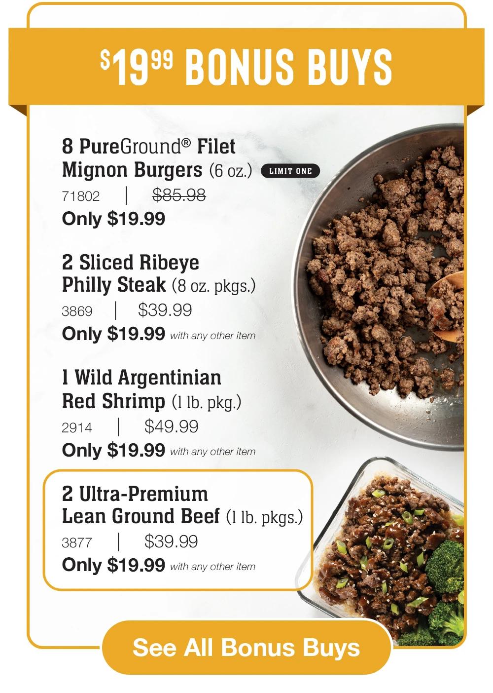 $19.99 Bonus Buys

8 PureGround&reg; Filet _Mignon Burgers (6 oz.)_ LIMIT ONE
71802     |     $85.98_
Only $19.99

2 Sliced Ribeye _Philly Steak (8 oz. pkgs.)_
3869    |    $39.99_
Only $19.99 with any other item

1 Wild Argentinian
Red Shrimp (1 lb. pkg.)_
2914     |     $49.99_
Only $19.99 with any other item

2 Ultra-Premium _Lean Ground Beef (1 lb. pkgs.)_
3877     |     $39.99_
Only $19.99 with any other item


See All Bonus Buys
