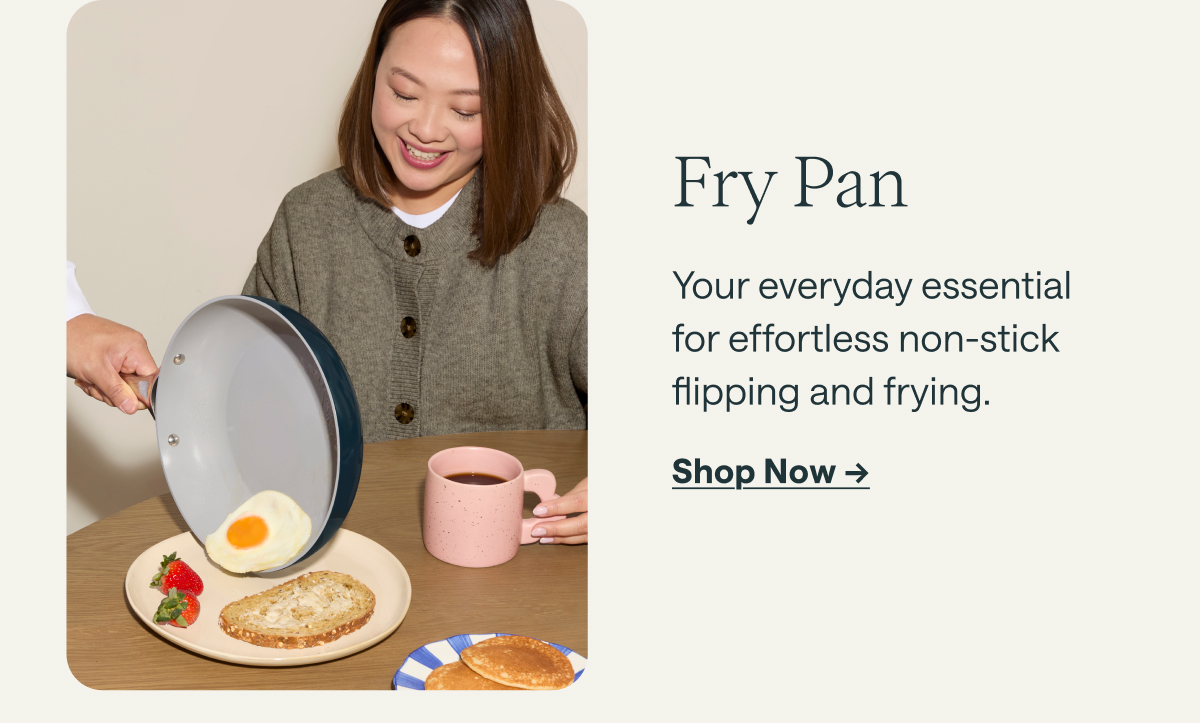Fry Pan Your everyday essential for effortless non-stick flipping and frying. [[Shop Now &rarr;]]