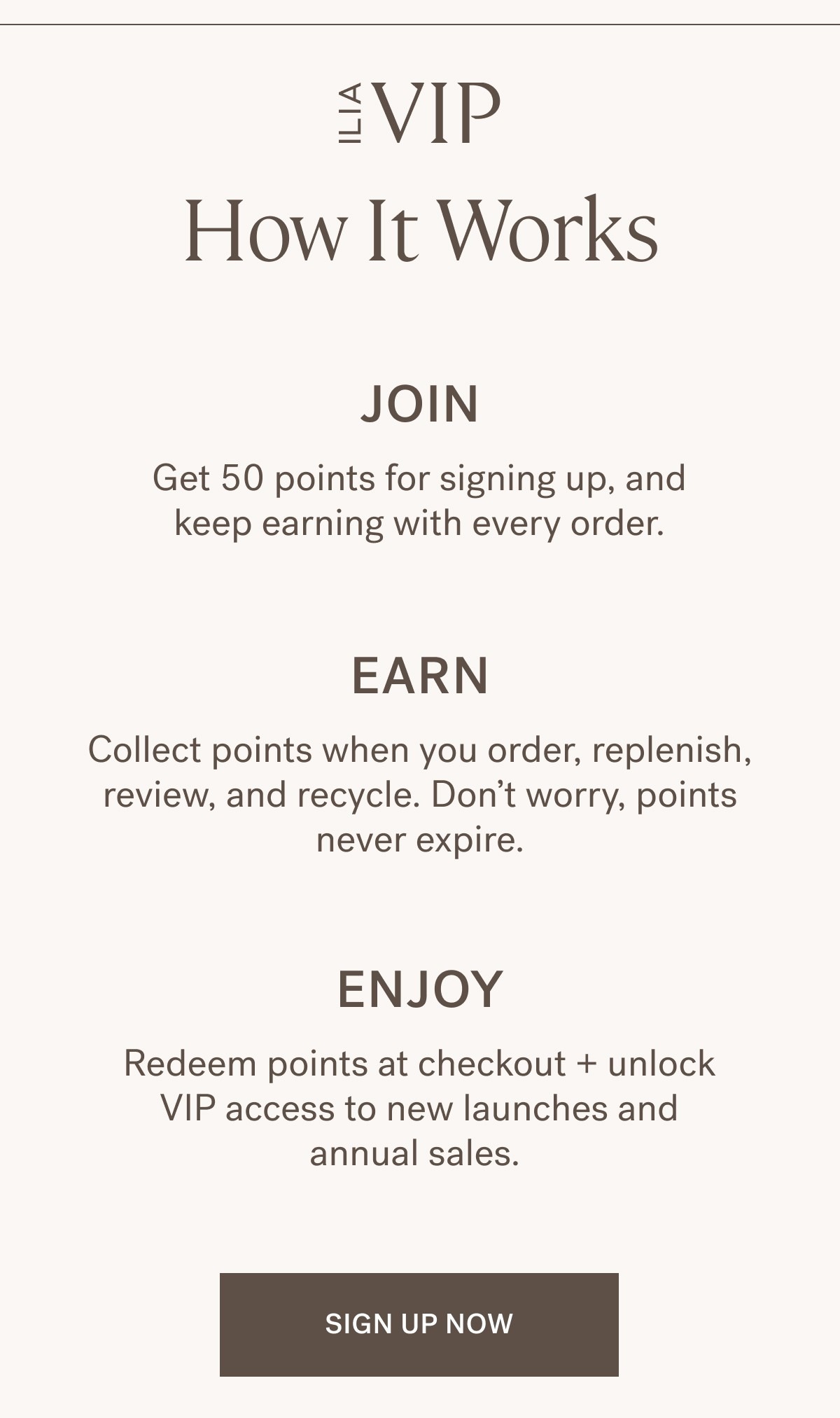 How ILIA VIP Works Join Get 50 points for signing up, and keep earning with every order.  Earn  Collect points when you order, replenish, review, and recycle. Don&rsquo;t worry, points never expire.   Enjoy Redeem points at checkout + unlock VIP access to new launches and annual sales. SIGN UP NOW