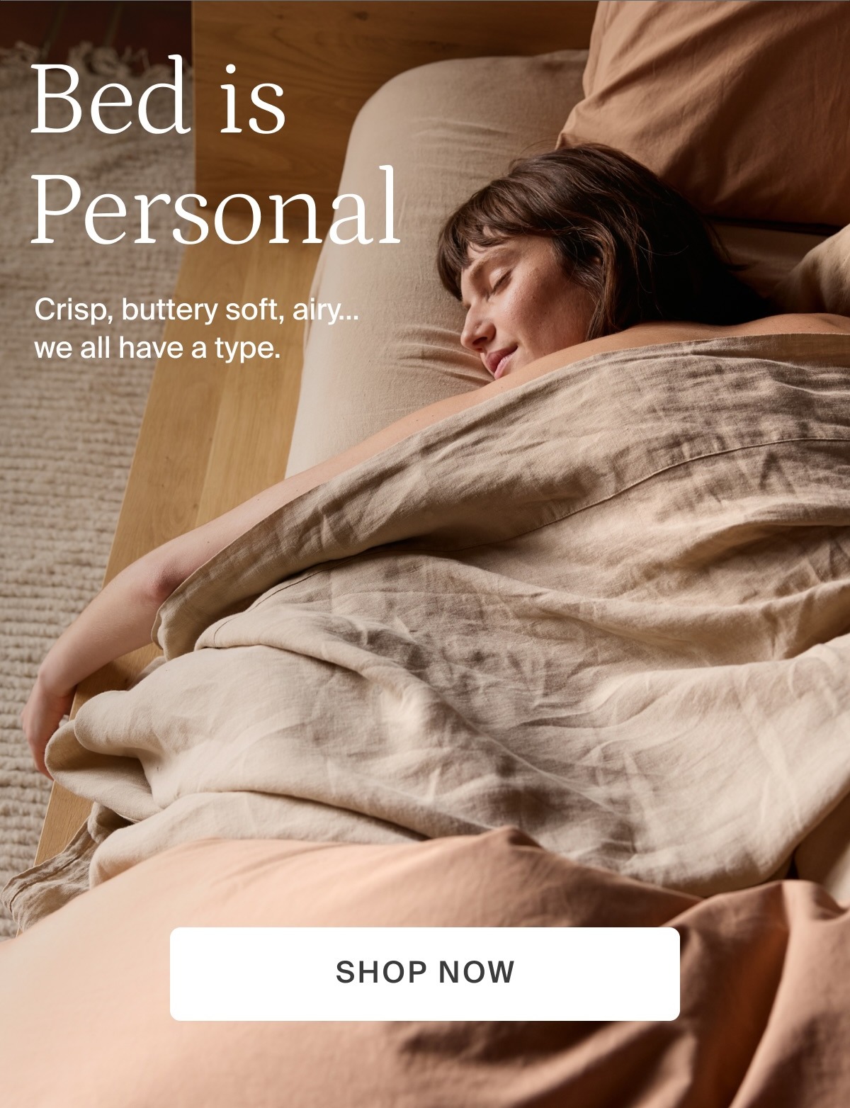Bed is personal. Crisp, buttery soft, airy...we all have a type. Shop now.