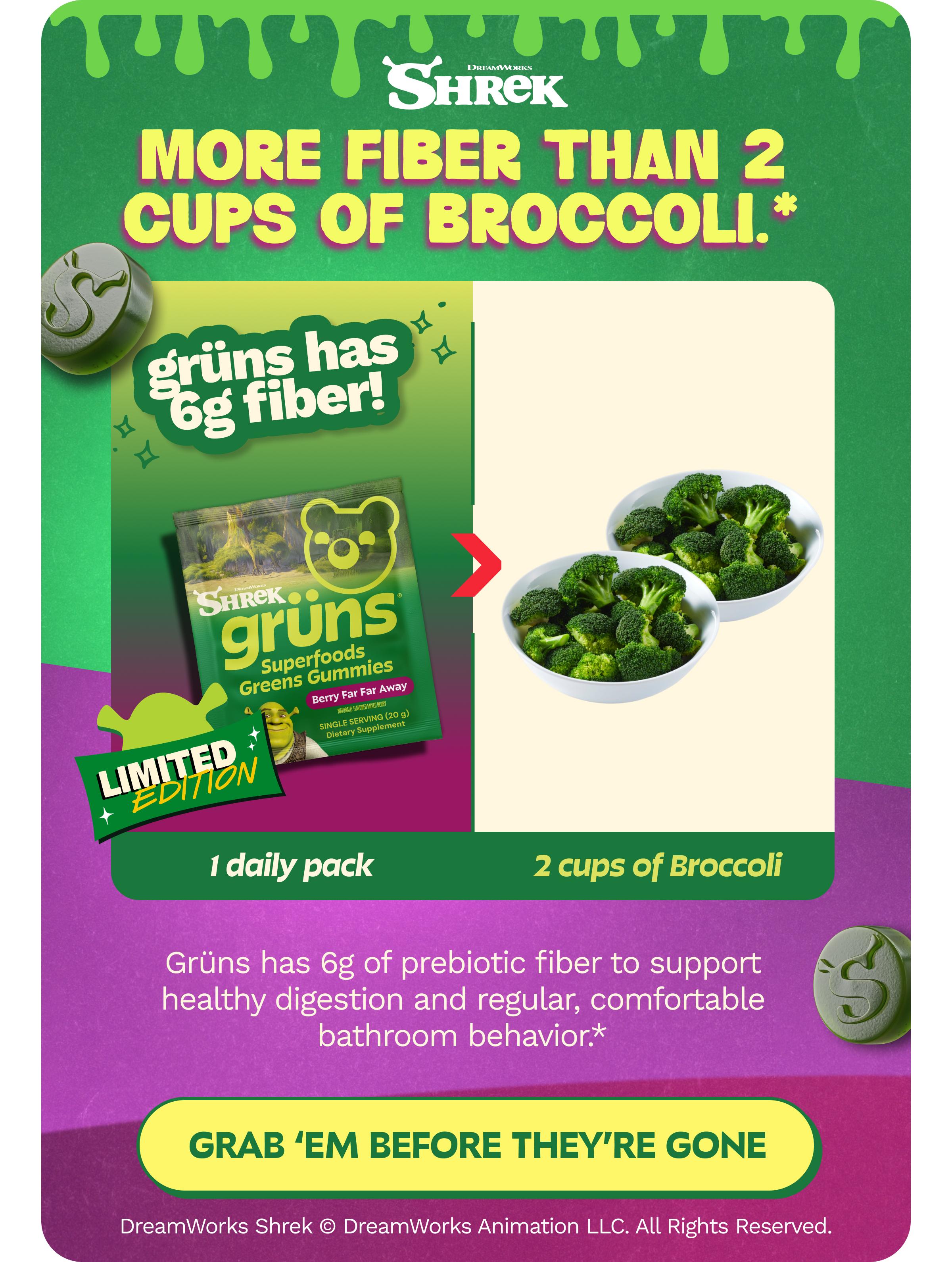 Dreamworks Shrek. More Fiber Than 2 Cups of Broccoli.* Gr&uuml;ns Has 6g Fiber! Limited Edition. 1 Daily Pack > 2 Cups of Broccoli. Gr&uuml;ns Has 6g of Prebiotic Fiber to Support Healthy Digestion and Regular, Comfortable Bathroom Behavior.* Button: Grab &lsquo;Em before They&rsquo;re Gone. Dreamworks Shrek &copy; Dreamworks Animation Llc. All Rights Reserved.