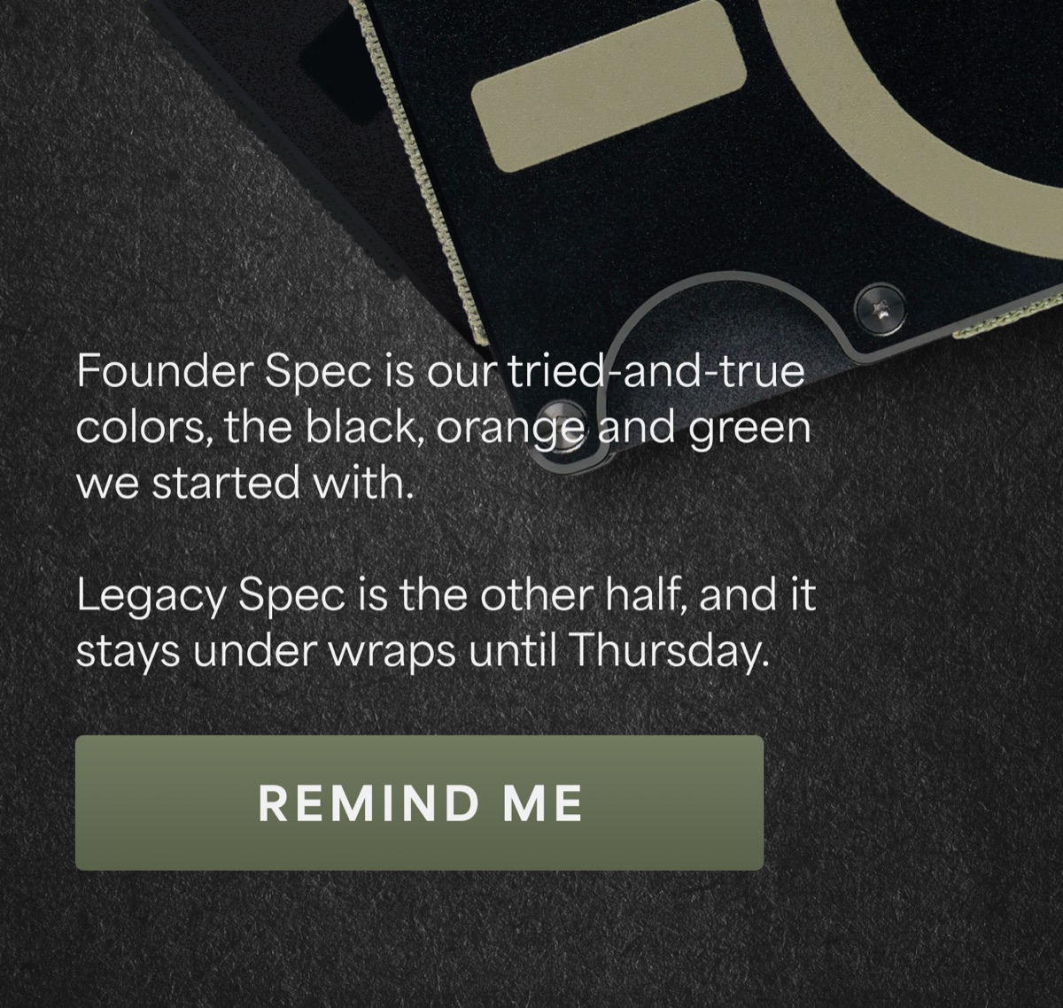 Founder Spec is our tried-and-true colors, the black, orange and green we started with. Legacy Spec is the other half, and it stays under wraps until Thursday. Remind me.