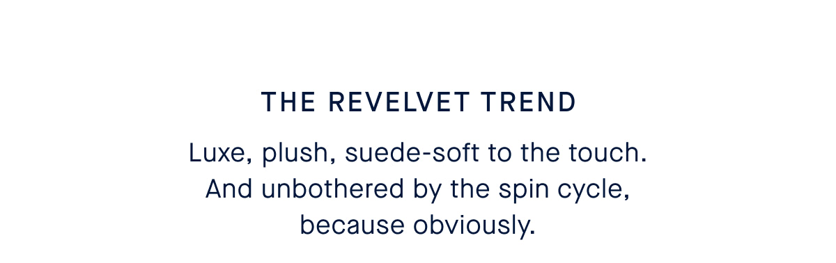 THE REVELVET TREND Luxe, plush, suede-soft to the touch. And unbothered by the spin cycle, because obviously. CTA SHOP WASHABLE REVELVET