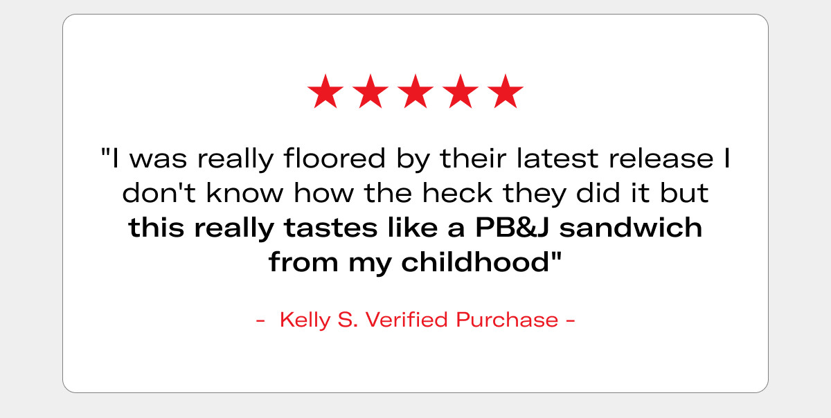 5-star review: "I was really floored by their latest release I don't know how the heck they did it but this really tastes like a PB&J sandwich from my childhood" - Kelly S., Verified Purchase