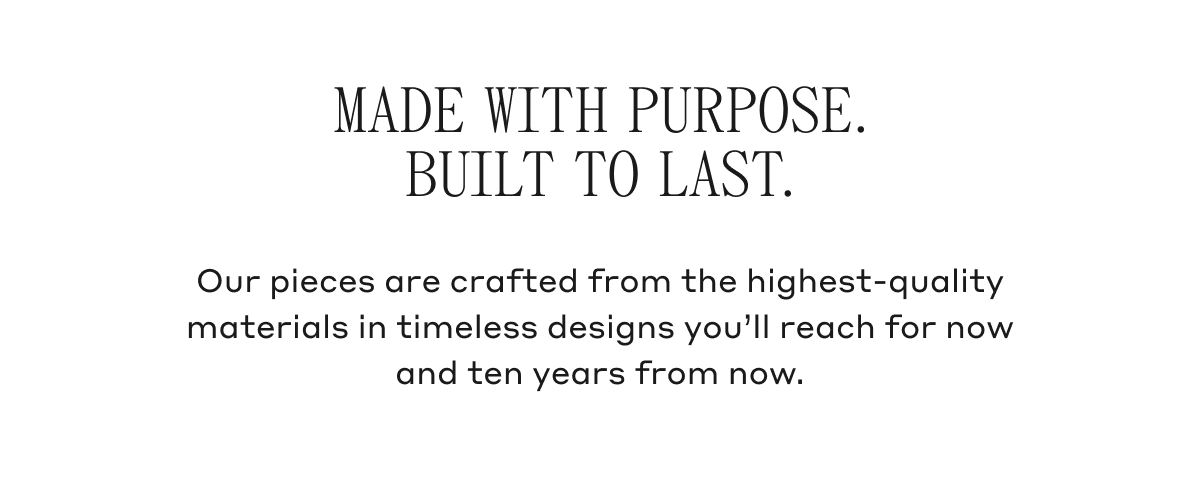 Our pieces are crafted from the highest-quality materials in timeless designs you&rsquo;ll reach for now and ten years from now.