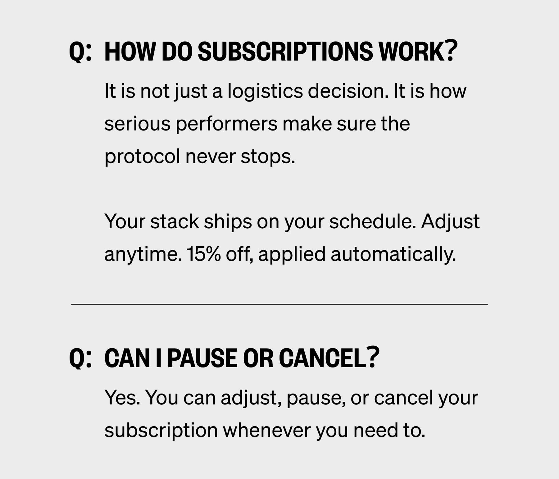 Q:  How do subscriptions work? It is not just a logistics decision. It is how serious performers make sure the protocol never stops.  Your stack ships on your schedule. Adjust anytime. 15% off, applied automatically. Q:  Can I pause or cancel? Yes. You can adjust, pause, or cancel your subscription whenever you need to.