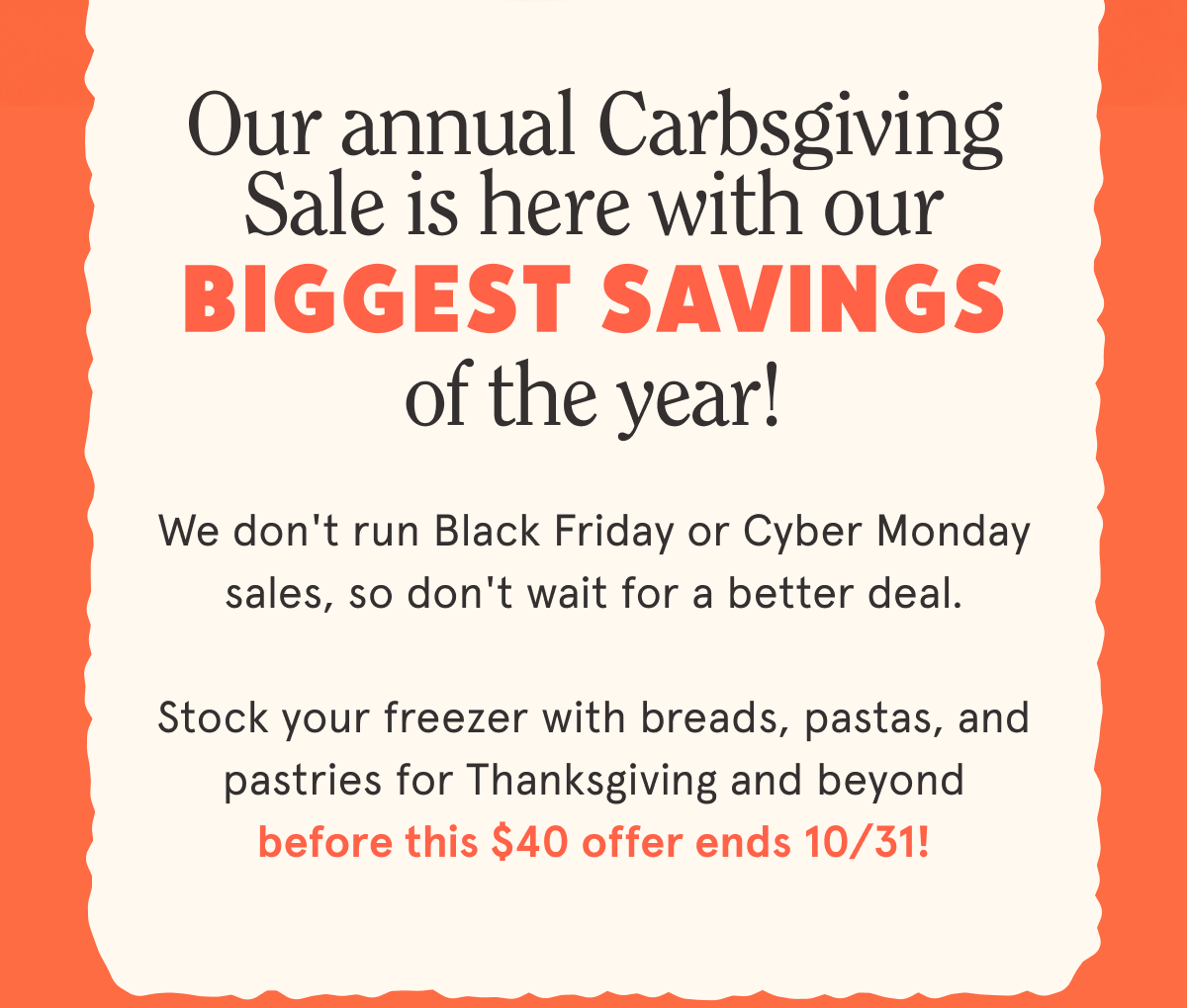 Our annual Carbsgiving Sale is HERE with our BIGGEST savings of the year! 🎉 We don't run Black Friday or Cyber Monday sales, so don't wait for a better deal. Stock your freezer with breads, pastas, and pastries for Thanksgiving and beyond before this $40 offer ends 10/31!