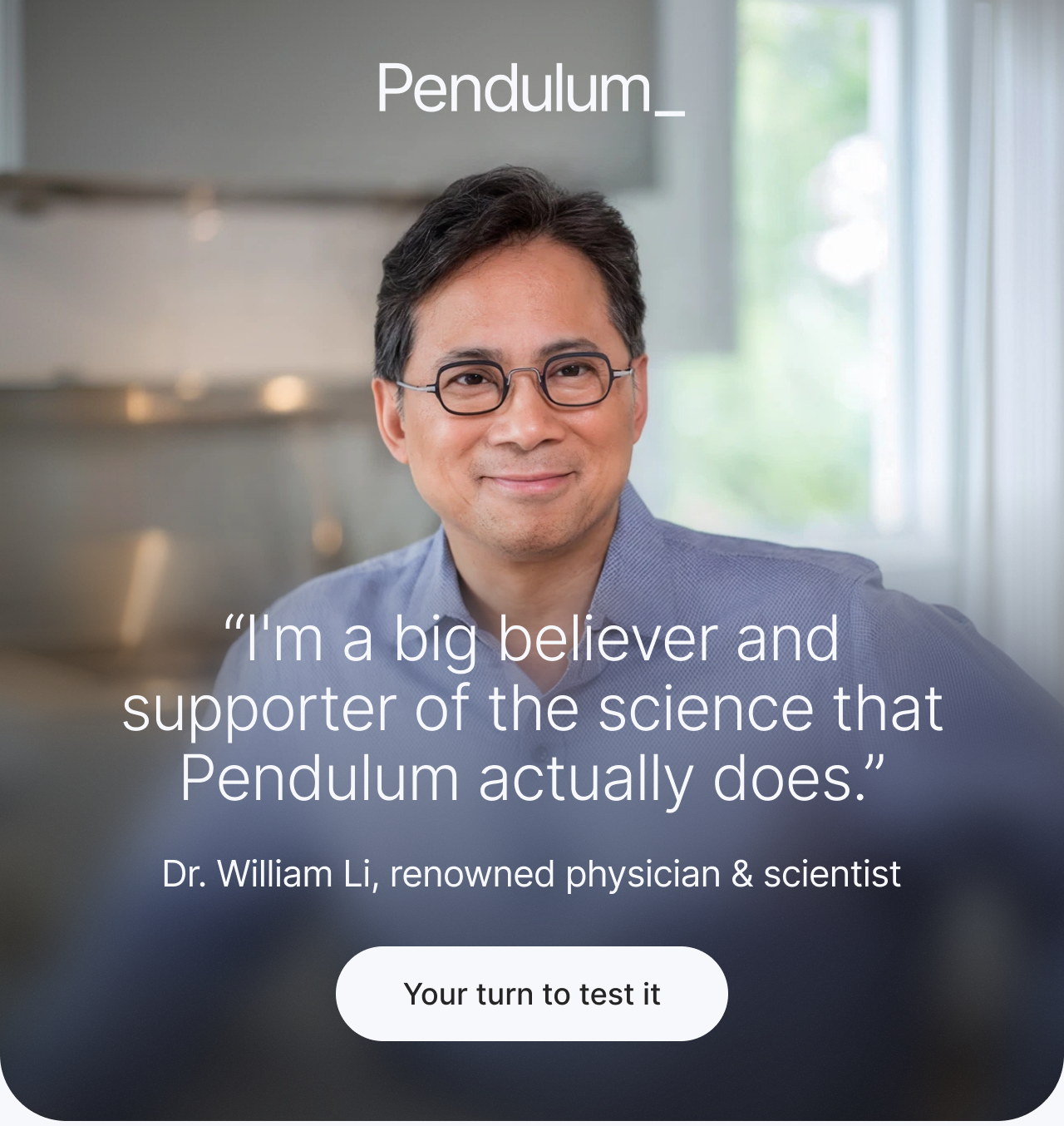"I'm a big believer and support of the science that Pendulum actually does." - Dr. William Li, renowned physician and scientist