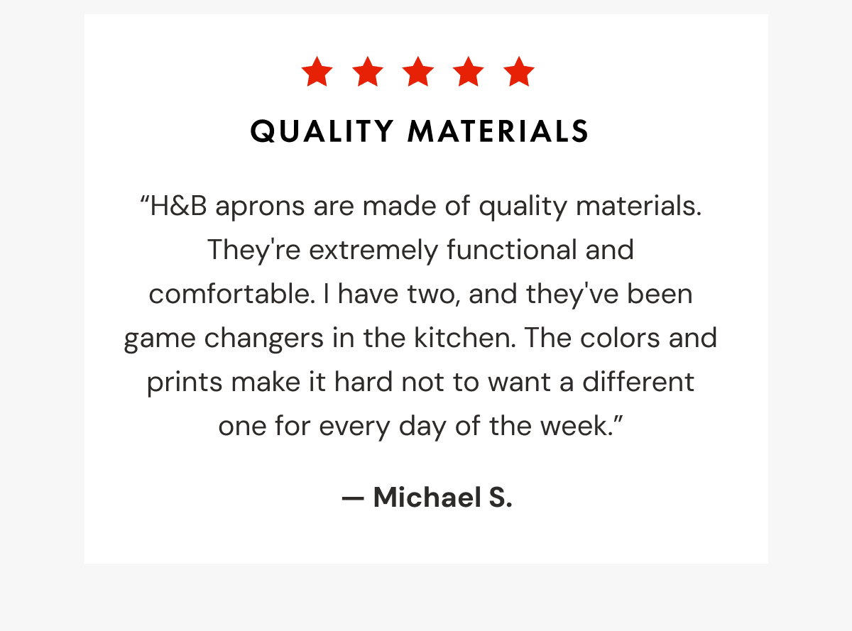 Quality Materials | &ldquo;H&B aprons are made of quality materials. They're extremely functional and comfortable. I have two, and they've been game changers in the kitchen. The colors and prints make it hard not to want a different one for every day of the week.&rdquo;