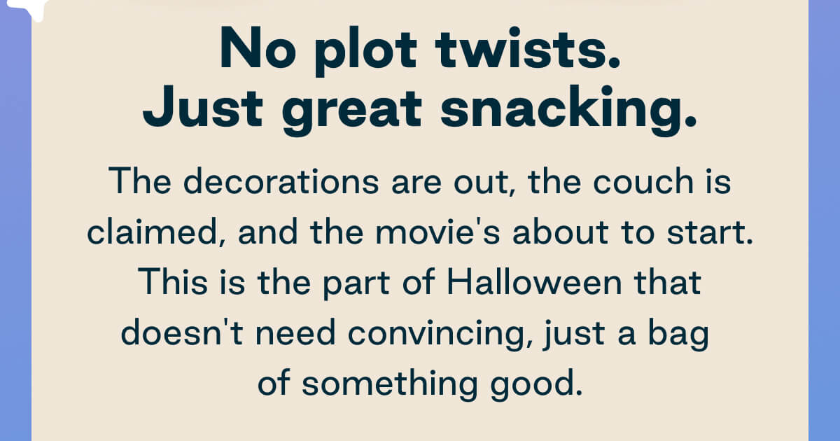 No plot twists. Just great snacking.The decorations are out, the couch is claimed, and the movie's about to start. This is the part of Halloween that doesn't need convincing, just a bag of something good. 