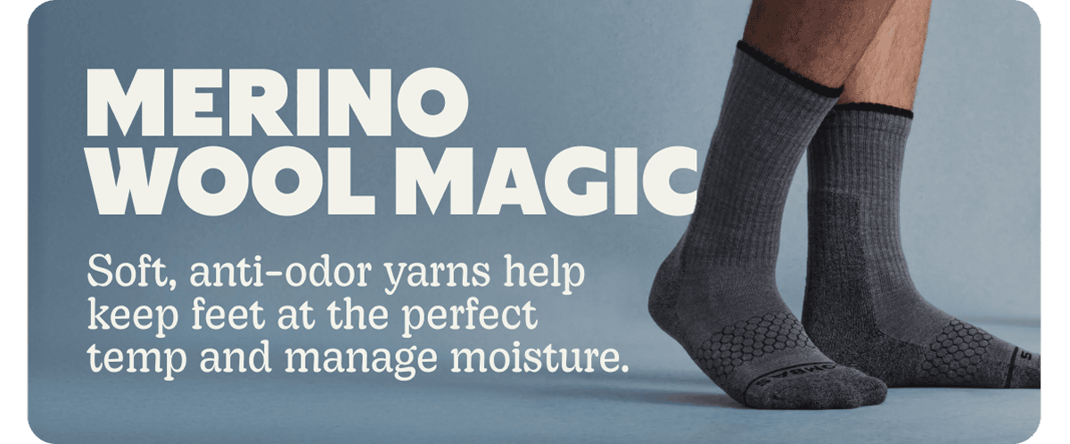 MERINO WOOL MAGIC. Soft, anti-odor yarns help keep feet at the perfect temp and manage moisture.