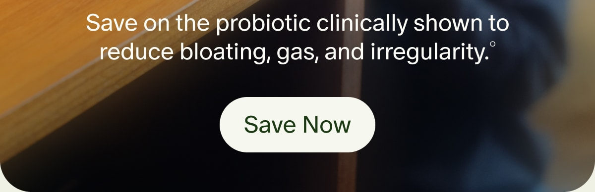Save on the probiotic clinically shown to reduce bloating, gas, and irregularity.&deg; | Save Now