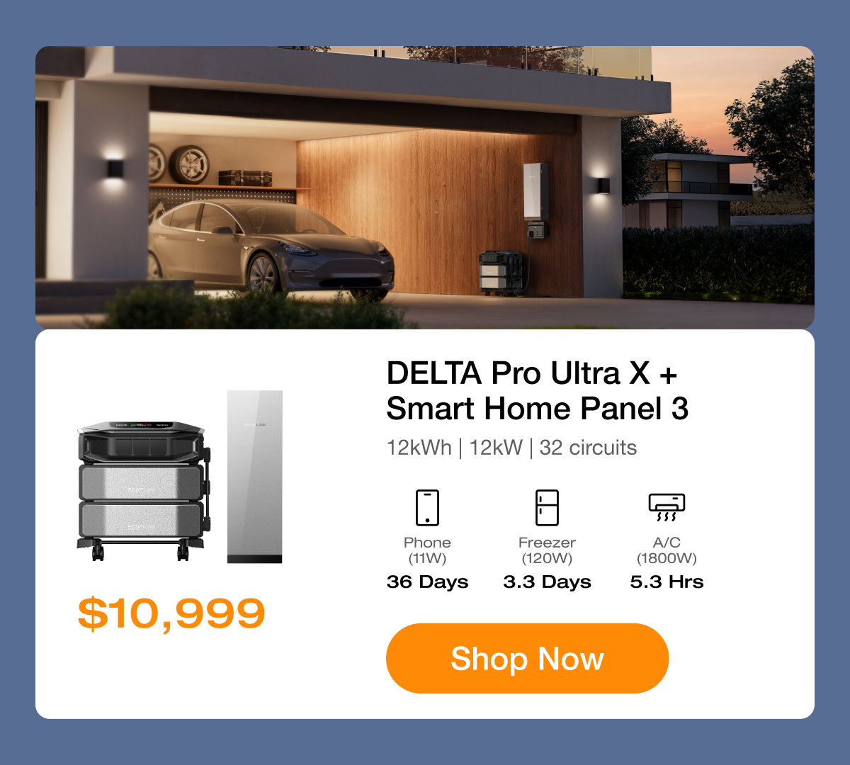 Stay Powered with Reliable Backup $10,999	"DELTA Pro Ultra X + Smart Home Panel 3 12kWh | 12kW | 32 circuits"	"Phone (11W) 36 Days"	"Freezer (120W) 3.3 Days"	"A/C (1800W) 5.3 Hrs" Shop Now	