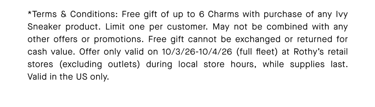"Free gift of up to 6 Charms with purchase of any Ivy Sneaker product. Limit one per customer. May not be combined with any other offers or promotions. Free gift cannot be exchanged or returned for cash value. Offer only valid on 10/3/26-10/4/26 (full fleet) at Rothy&rsquo;s retail stores (excluding outlets) during local store hours, while supplies last. Valid in the US only."