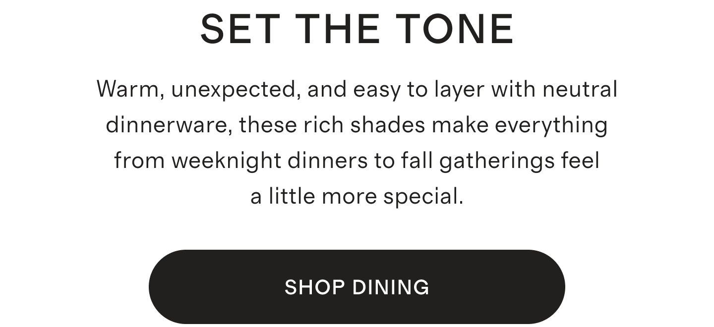 SET THE TONE | Warm, unexpected, and easy to layer with neutral dinnerware, these rich shades make everything from weeknight dinners to fall gatherings feel a little more special. | SHOP NOW
