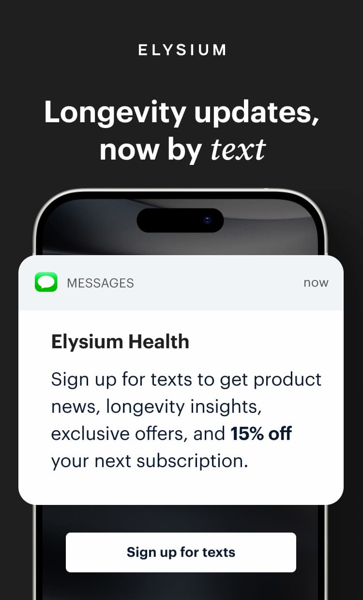 | ELYSIUM | Longevity updates, now by text | Elysium Health | Sign up for texts to get product news, longevity insights, exclusive offers, and 15% off your next subscription. | Sign up for texts