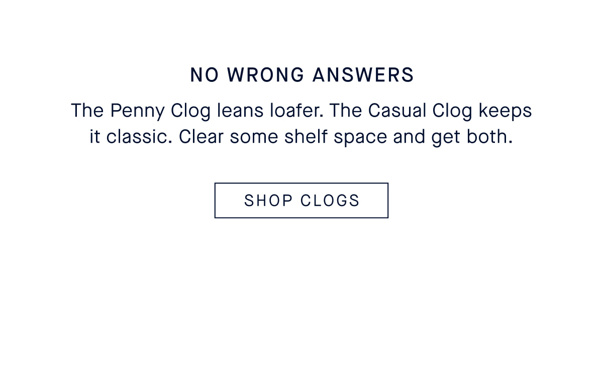 No wrong answers. The Penny Clog leans loafer. The Casual Clog keeps it classic. Clear some shelf space and get both. CTA: SHOP CLOGS