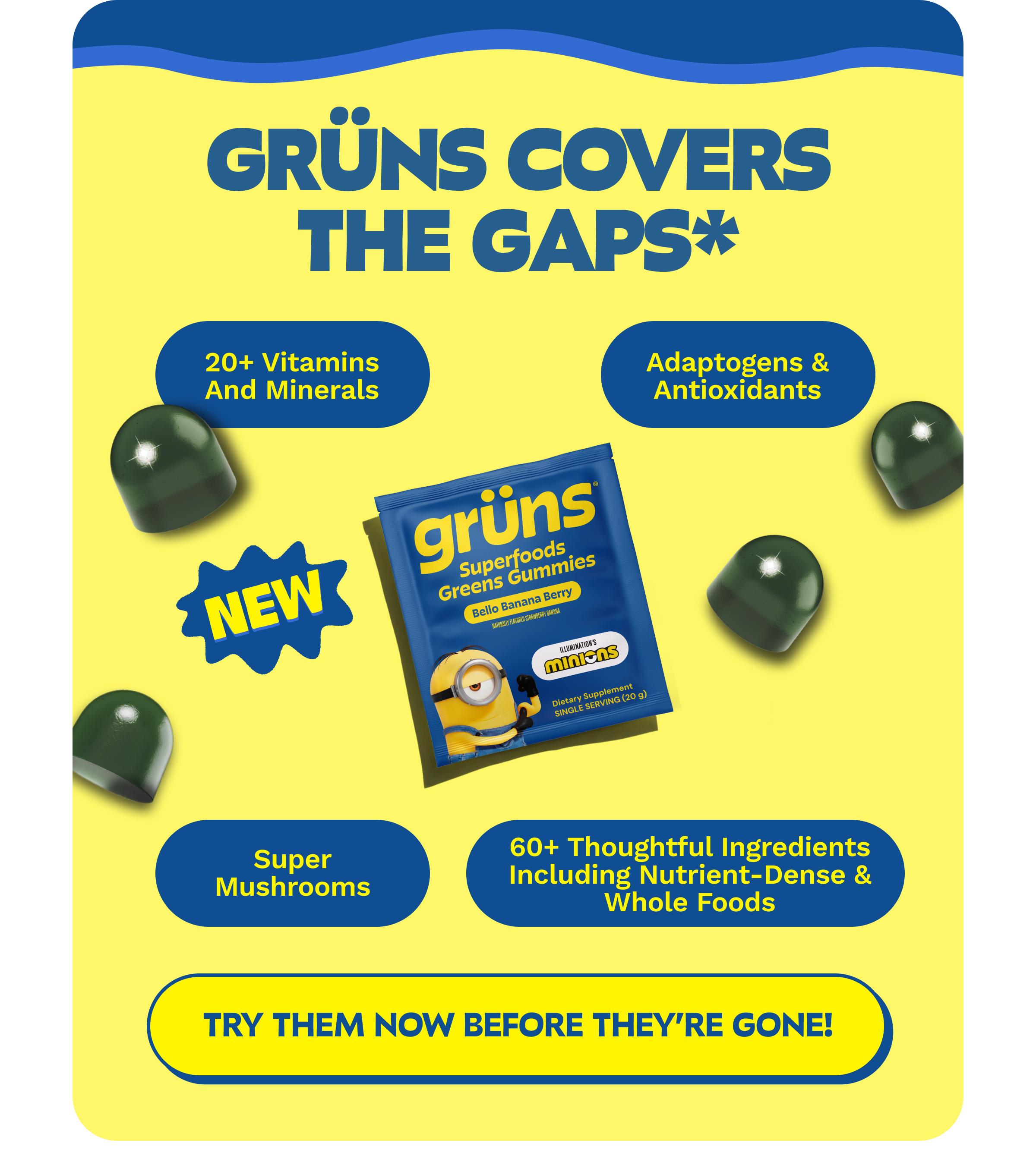 Gr&uuml;ns Covers the Gaps*. 20+ Vitamins and Minerals. Adaptogens & Antioxidants. Super Mushrooms. 60+ Thoughtful Ingredients Including Nutrient-Dense & Whole Foods. Button: Try Them Now Before They're Gone!