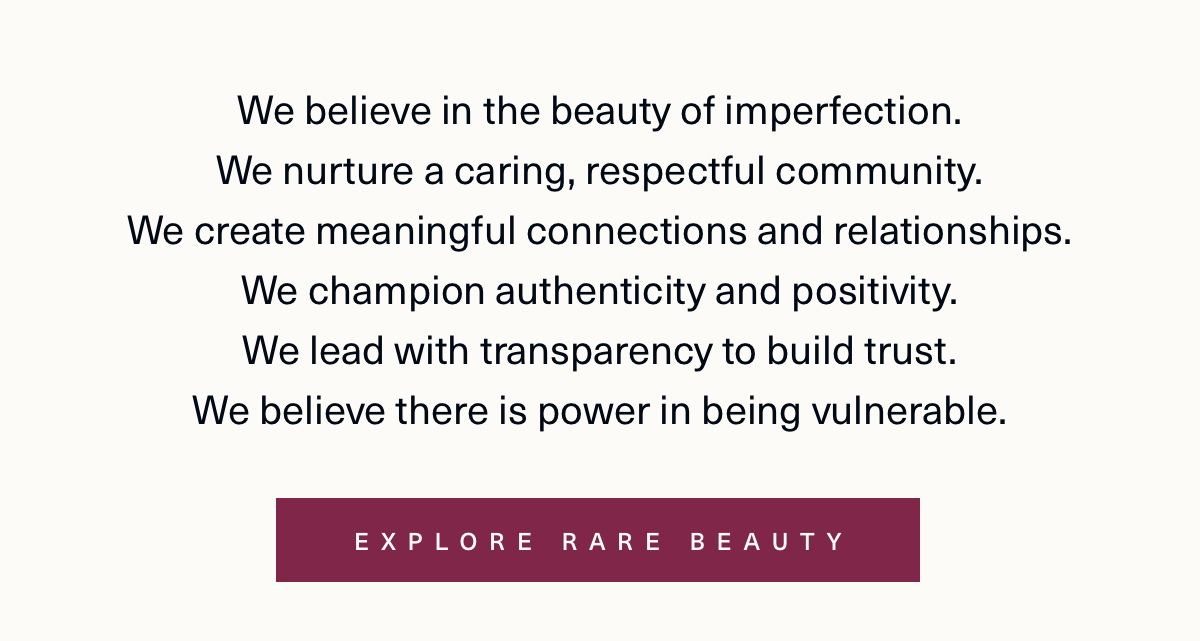 we believe in the beauty of imperfection. We nurture a caring, and respectful community. We create meaningful connections and relationships. We champion authenticity and positivity. We lead with transparency to build trust. We believe there is power in being vulnerable. Explore rare beauty.