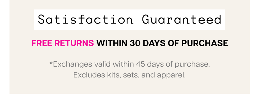Satisfaction Guaranteed. Free returns within 30 days of purchase. Exchanges valid within 45 days. Excludes kits, sets, and apparel.