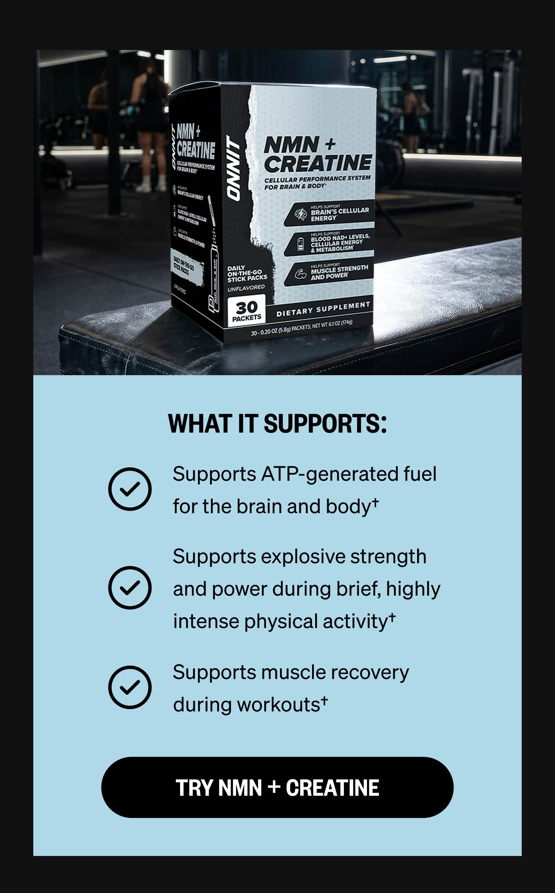WHAT IT SUPPORTS: Supports ATP-generated fuel for the brain and body&dagger; Supports explosive strength and power during brief, highly intense physical activity&dagger; Supports muscle recovery during workouts&dagger; TRY NMN + CREATINE