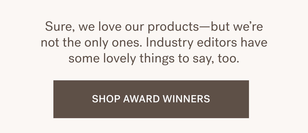 Sure, we love our products&mdash;but we&rsquo;re not the only ones. Industry editors have some lovely things to say, too. SHOP AWARD WINNERS