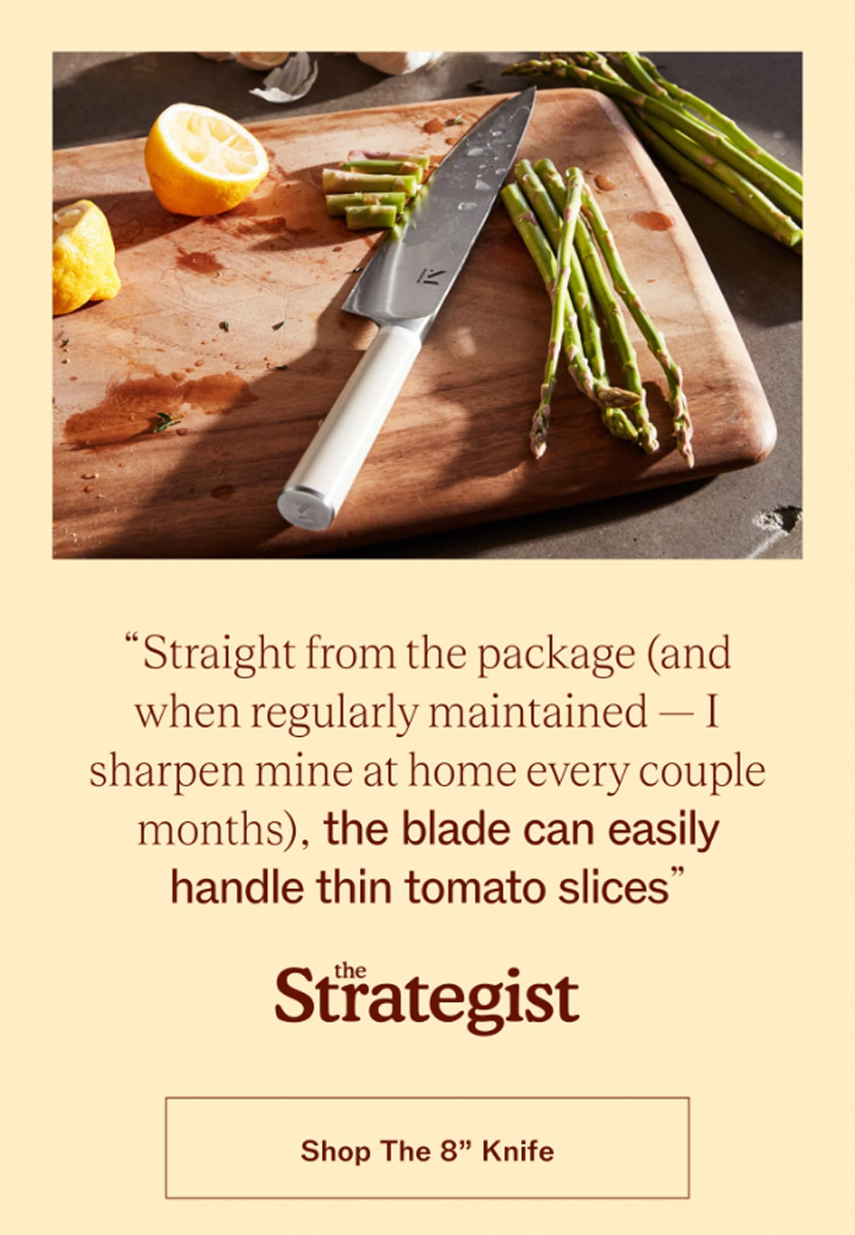 "The blade can easily handle thin tomato slices." The Strategist, on The 8" Knife. Japanese steel, 13-degree edge, guaranteed for life.