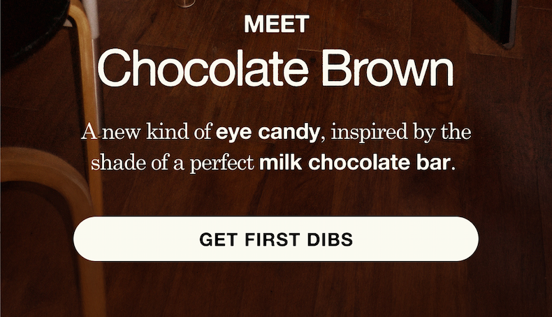 A new kind of eye candy, inspired by the shade of a perfect milk chocolate bar. Get first dibs.