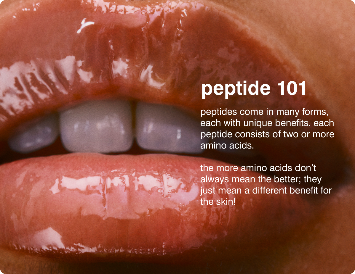 peptide 101 Peptides come in many forms, each with unique benefits. Each Peptide consists of two or more amino acids. The more amino acids don&rsquo;t always mean the better; they just mean a different benefit for the skin!