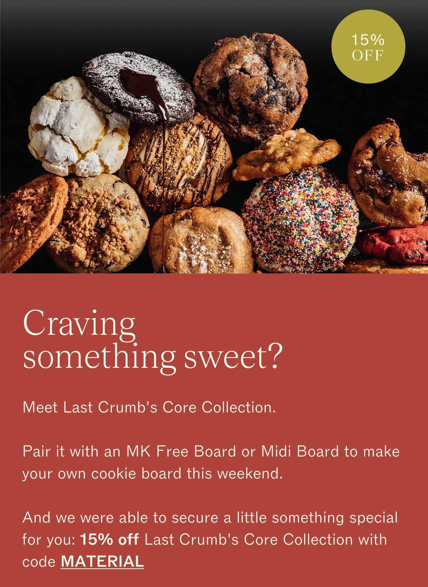 15% OFF  Craving something sweet?  Meet Last Crumb&rsquo;s Core Collection.  Pair it with an MK Free Board or Midi Board to make your own cookie board this weekend.  And we were able to secure a little something special for you: 15% off Last Crumb&rsquo;s Core Collection with code MATERIAL