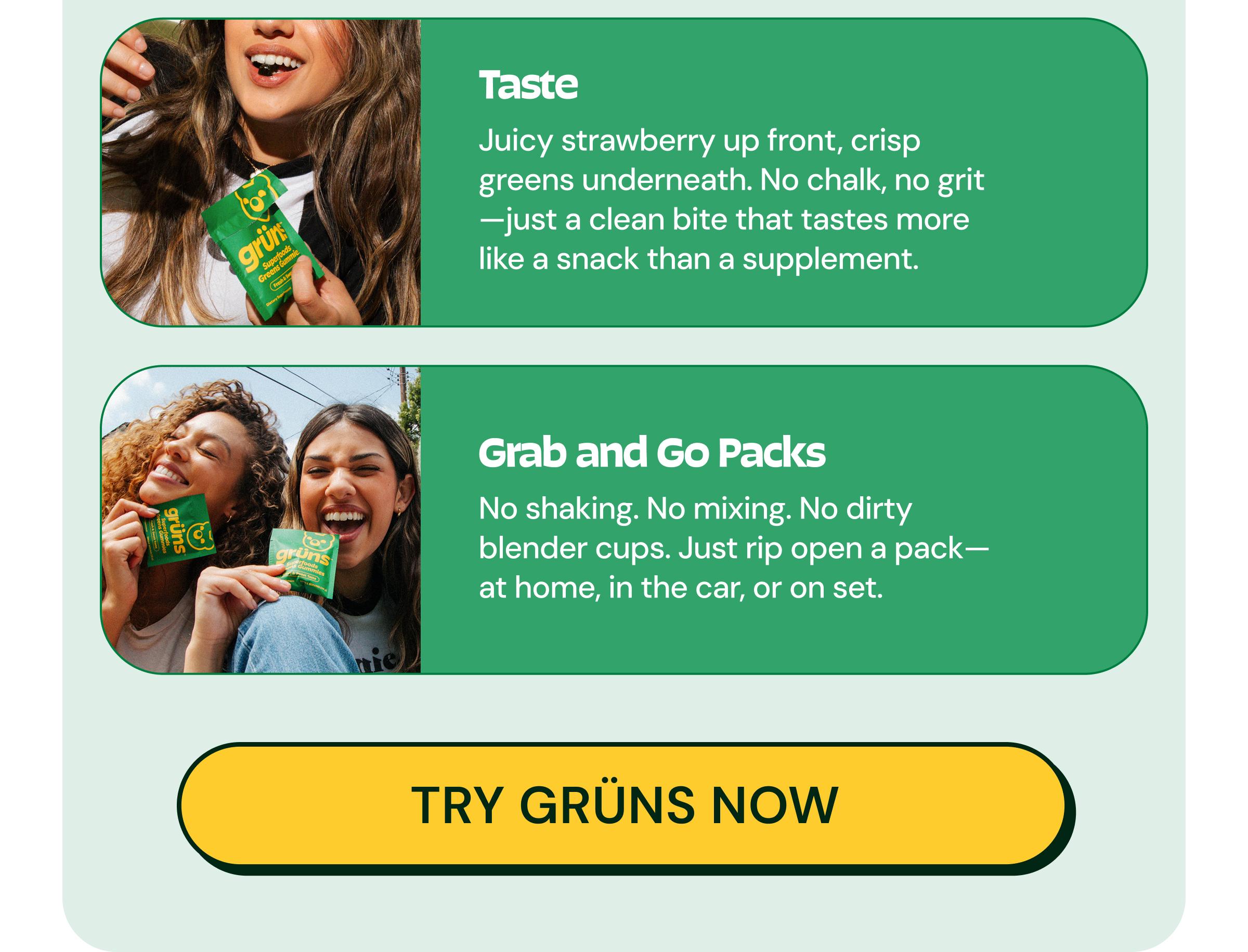 Taste. Juicy Strawberry up Front, Crisp Greens Underneath. No Chalk, No Grit&mdash;just a Clean Bite That Tastes More Like a Snack Than a Supplement. Grab and Go Packs. No Shaking. No Mixing. No Dirty Blender Cups. Just Rip Open a Pack&mdash;at Home, in the Car, or on Set. Button: Try Gr&uuml;ns Now
