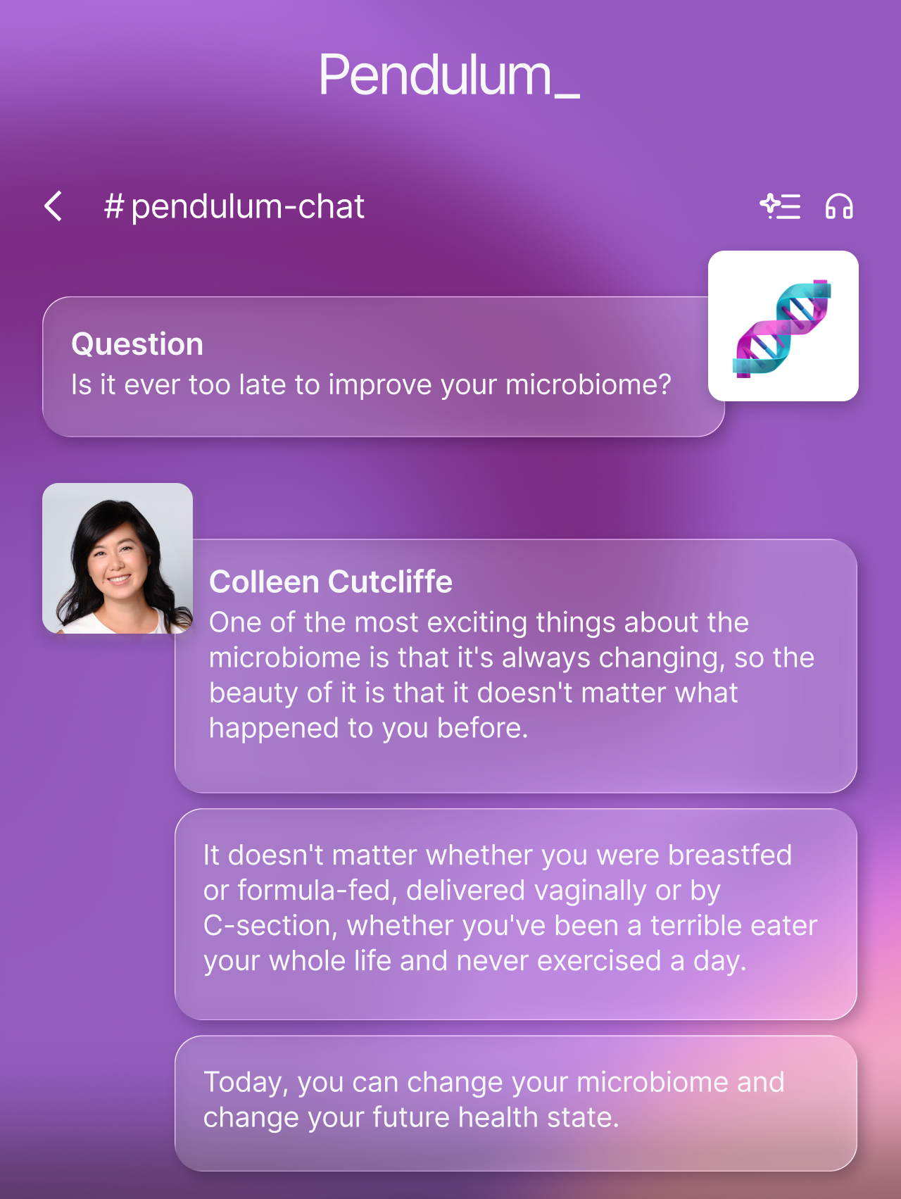 Question: Is it ever too late to improve your microbiome? Answer: "...it doesn't matter what happened to you before... Today, you can change your microbiome and change your future health state." - Colleen Cutcliffe, PhD, Pendulum CEO and Co-Founder