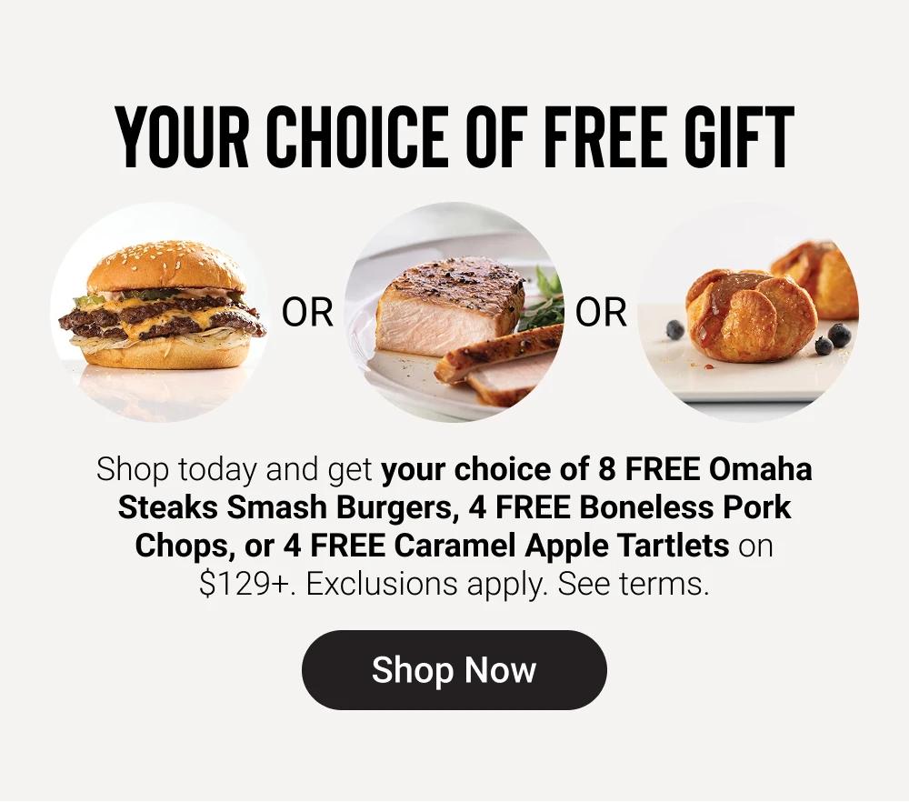 YOUR CHOICE OF FREE GIFT

Shop today and get your choice of 8 FREE Omaha Steaks Smash Burgers, 4 FREE Boneless Pork Chops, or 4 FREE Caramel Apple Tartlets on $129+. Exclusions apply. See terms. Shop Now