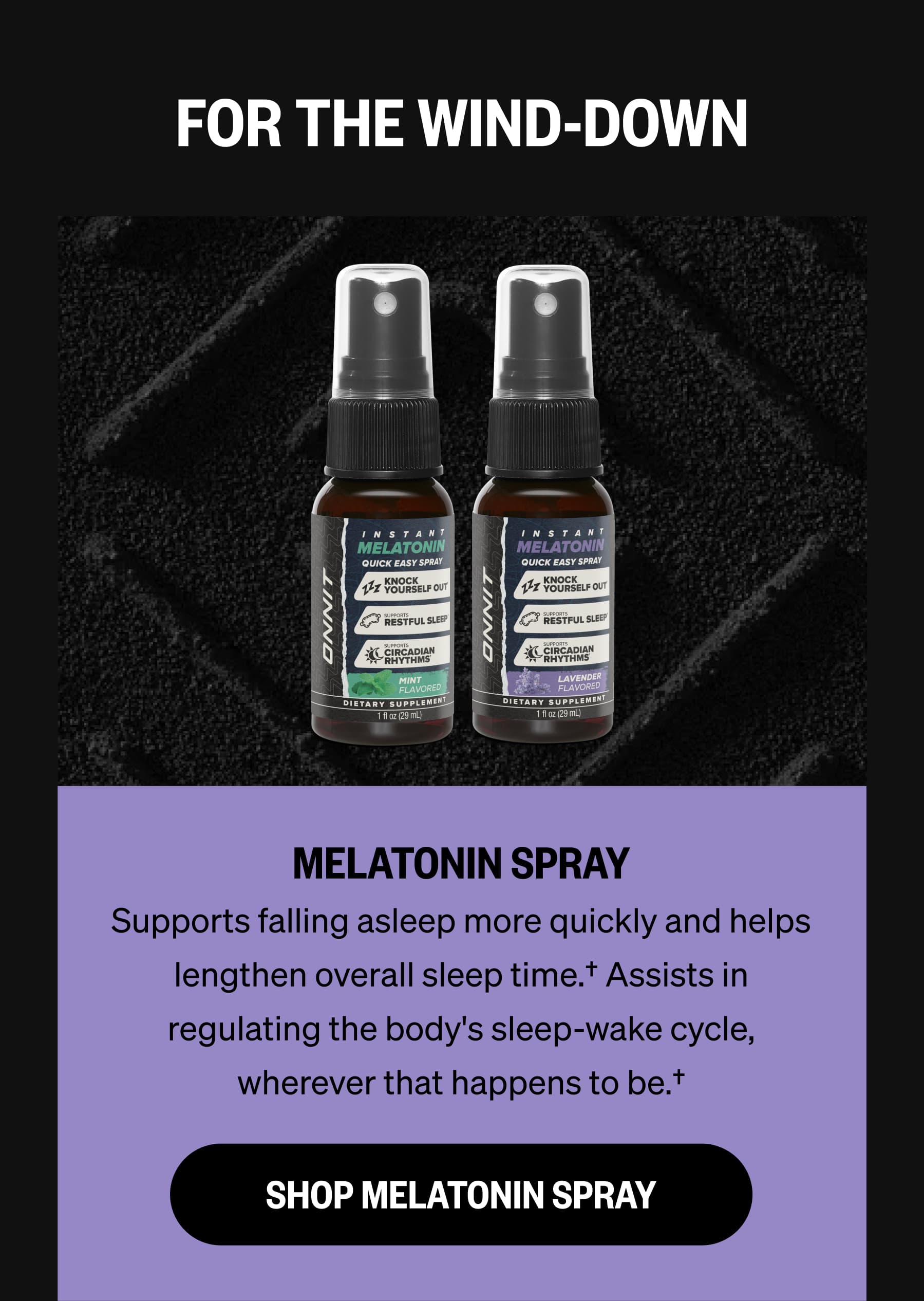 FOR THE WIND-DOWN MELATONIN SPRAY Supports falling asleep more quickly and helps lengthen overall sleep time.&dagger; Assists in regulating the body's sleep-wake cycle, wherever that happens to be.&dagger; SHOP MELATONIN SPRAY