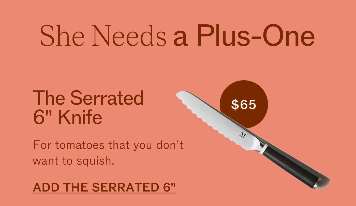 She Needs a Plus-One  The Serrated 6" Knife For tomatoes that you don&rsquo;t want to squish. ADD THE SERRATED 6" $65