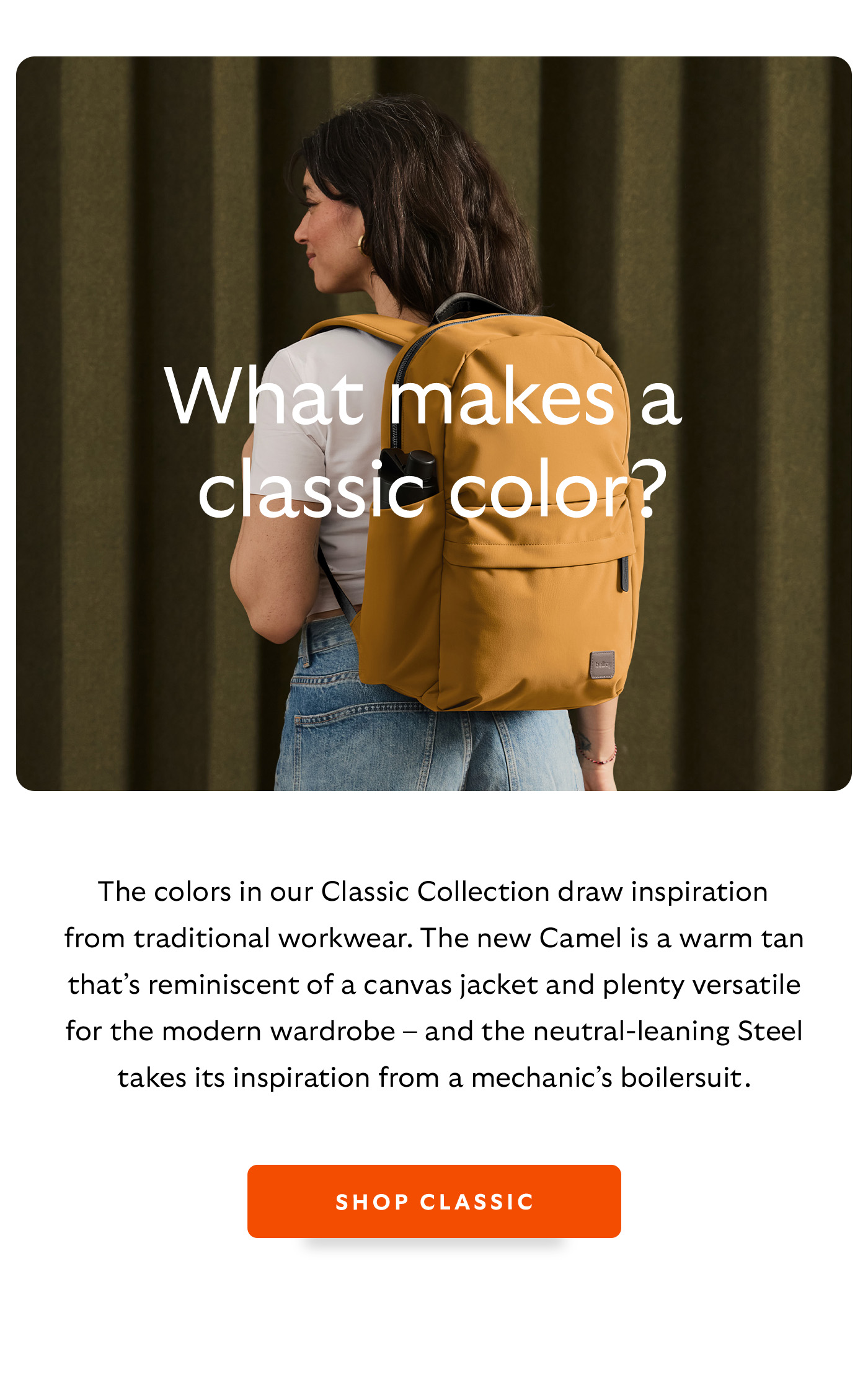[Header] What makes a classic colour? [Blurb/subheader] The colors in our Classic Collection draws inspiration from traditional workwear. The new Camel is a warm tan that&rsquo;s reminiscent of a canvas jacket and plenty versatile for the modern wardrobe &ndash; and the neutral-leaning Steel takes its inspiration from a mechanic&rsquo;s boilersuit. 