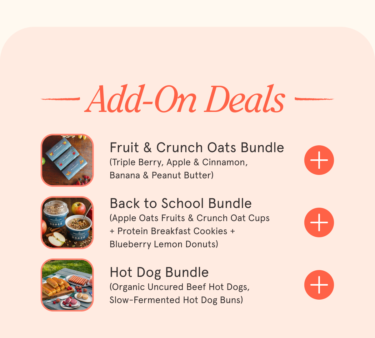 Add-On Deals Fruit & Crunch Oats Bundle (Triple Berry, Apple & Cinnamon, Banana & Peanut Butter) Back to School Bundle (Apple Oats Fruits & Crunch Oat Cups + Protein Breakfast Cookies + Blueberry Lemon Donuts) Hot Dog Bundle (Organic Uncured Beef Hot Dogs, Slow-Fermented Hot Dog Buns)