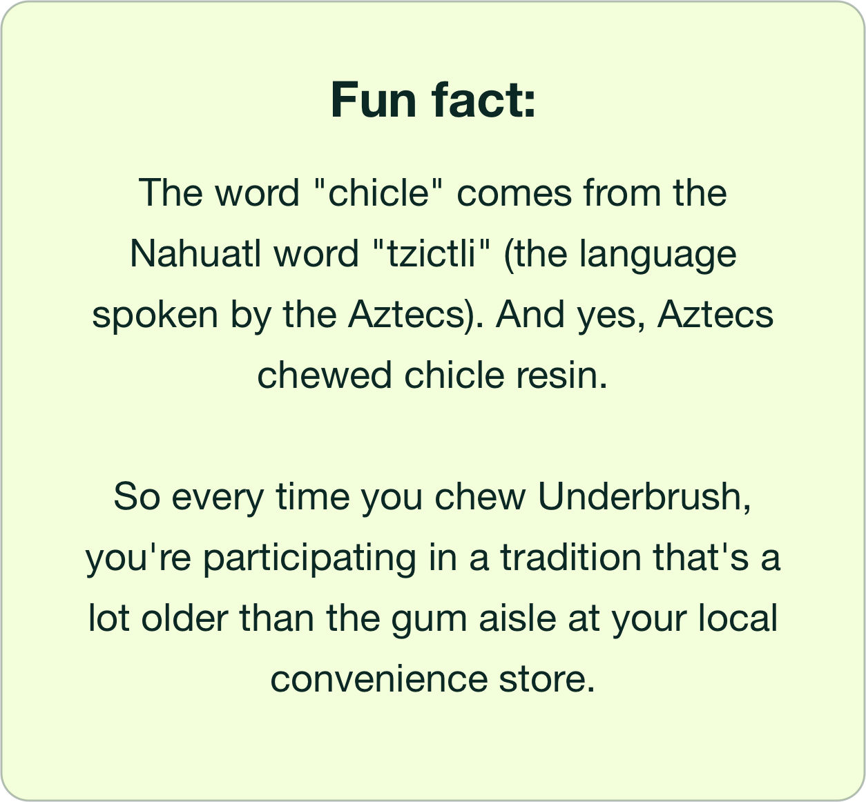 Fun fact: The word "chicle" comes from the Nahuatl word "tzictli" (the language spoken by the Aztecs). And yes, Aztecs chewed chicle resin. So every time you chew Underbrush, you're participating in a tradition that's a lot older than the gum aisle at your local convenience store.