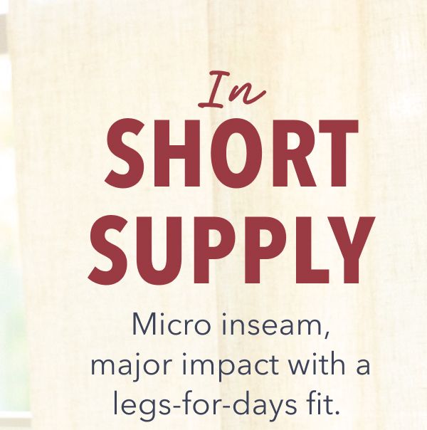 In Short Supply | Micro inseam, major impact with a legs-for-days fit.