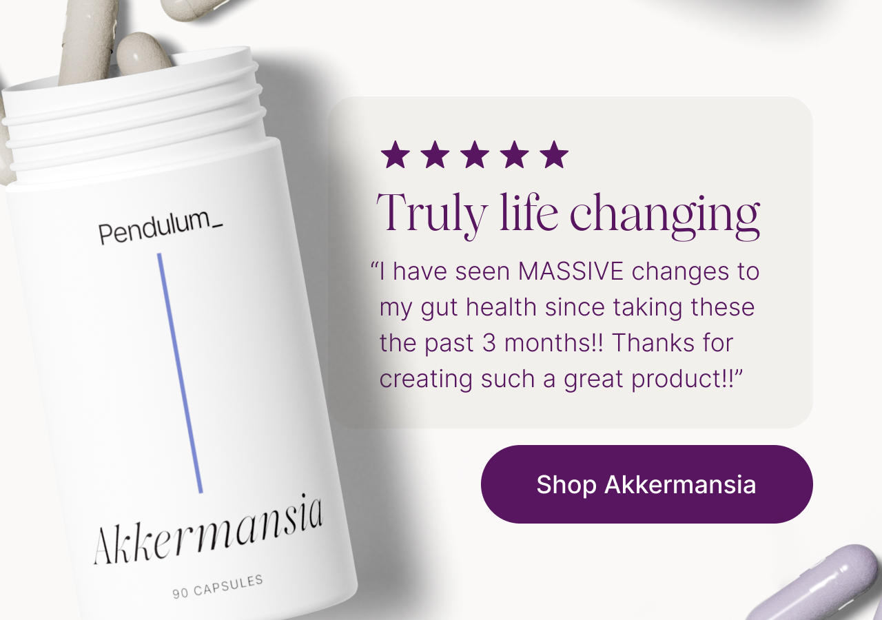 Truly life changing. "&ldquo;I have seen MASSIVE changes to my gut health since taking these the past 3 months!! Thanks for creating such a great product!!" Shop Akkermansia