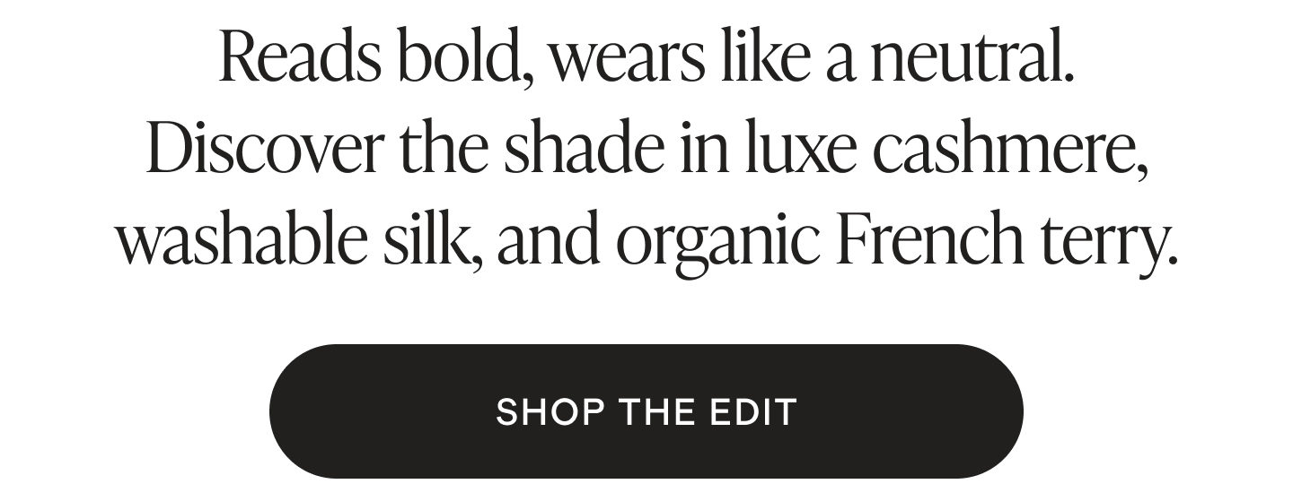Reads bold, wears like a neutral. Discover the shade in luxe cashmere, washable silk, and organic French terry.