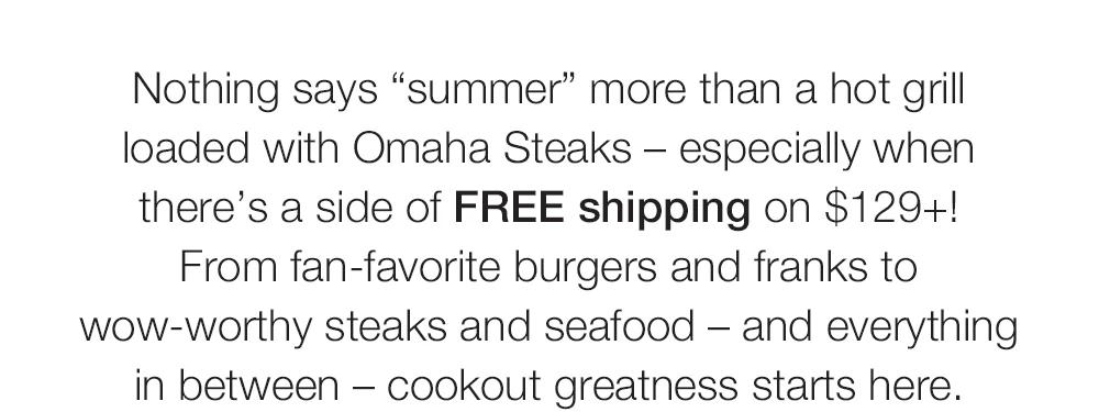 Nothing says summer more than a hot grill loaded with Omaha Steaks - especially when there's a side of FREE shipping on $129+!
From fan-favorite burgers and franks to wow-worthy steaks and seafood - and everything in between - cookout greatness starts here.

