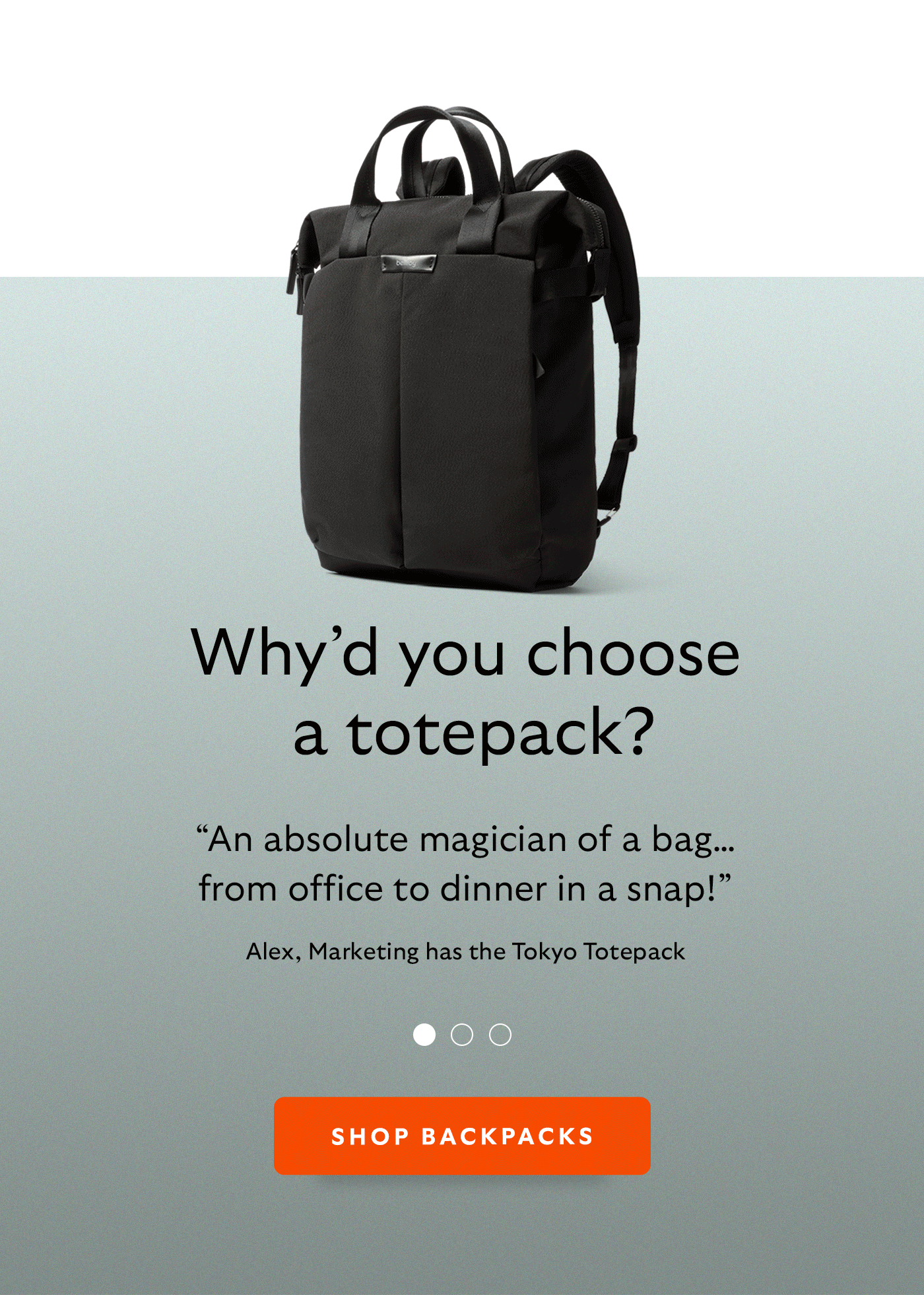[Header] Why&rsquo;d you choose a totepack? [Blurb/subheader] &ldquo;An absolute magician of a bag&hellip; from office to dinner in a snap!&rdquo; [Attribution] Alex, Marketing has the Tokyo Totepack [Blurb/subheader] &ldquo;I love the fact that my totepack gives me the option for those moments that are too much for one shoulder.&rdquo; [Attribution] Julia, Creative has the Laneway Totepack [Blurb/subheader] &ldquo;It fits so much &ndash; everything makes it in.&rdquo; [Attribution] Georgia, Talent has the Lite Totepack [CTA] Shop backpacks