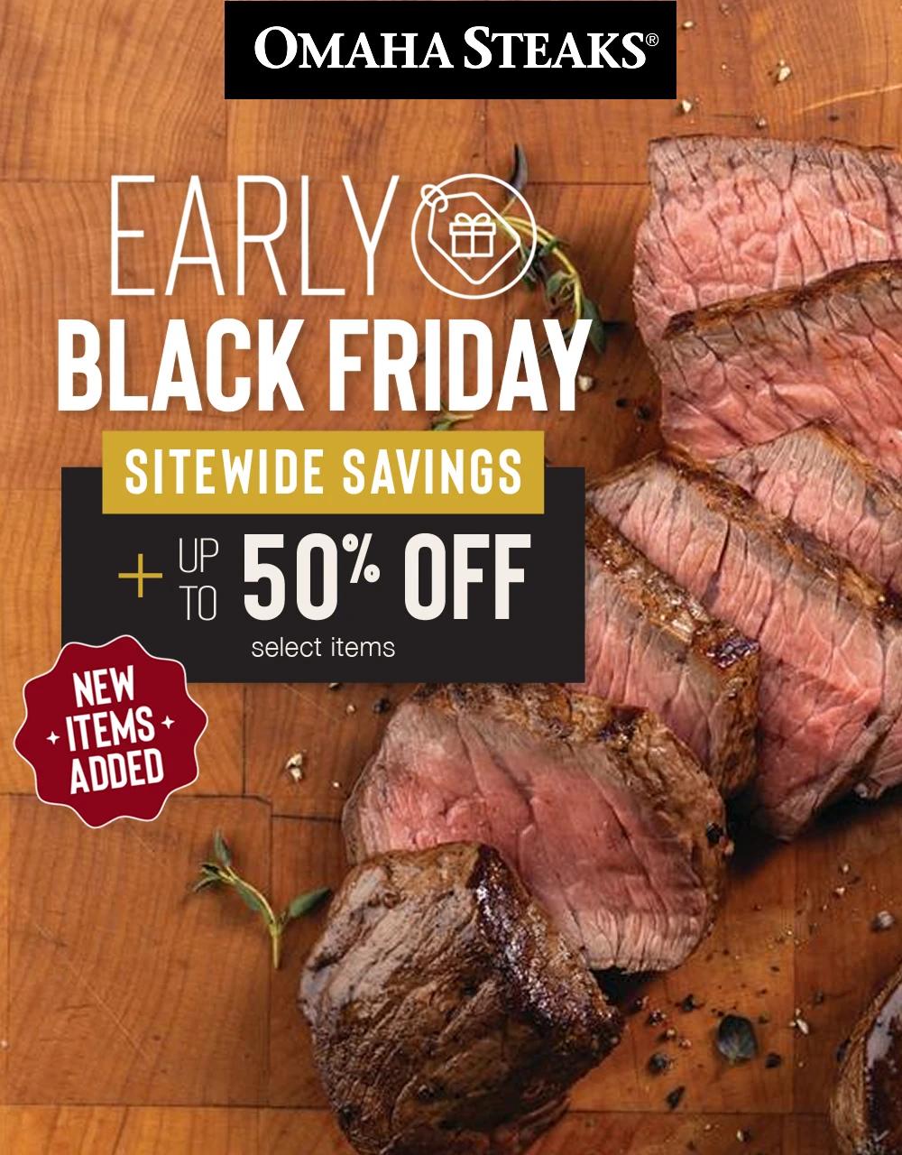 OMAHA STEAKS&reg;

NEW ITEMS ADDED

EARLY BLACK FRIDAY

SITEWIDE SAVINGS PLUS UP TO 50% OFF select items
