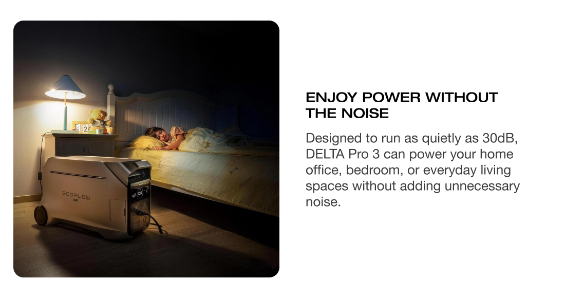 ENJOY POWER WITHOUT THE NOISE Designed to run as quietly as 30dB, DELTA Pro 3 can power your home office, bedroom, or everyday living spaces without adding unnecessary noise.