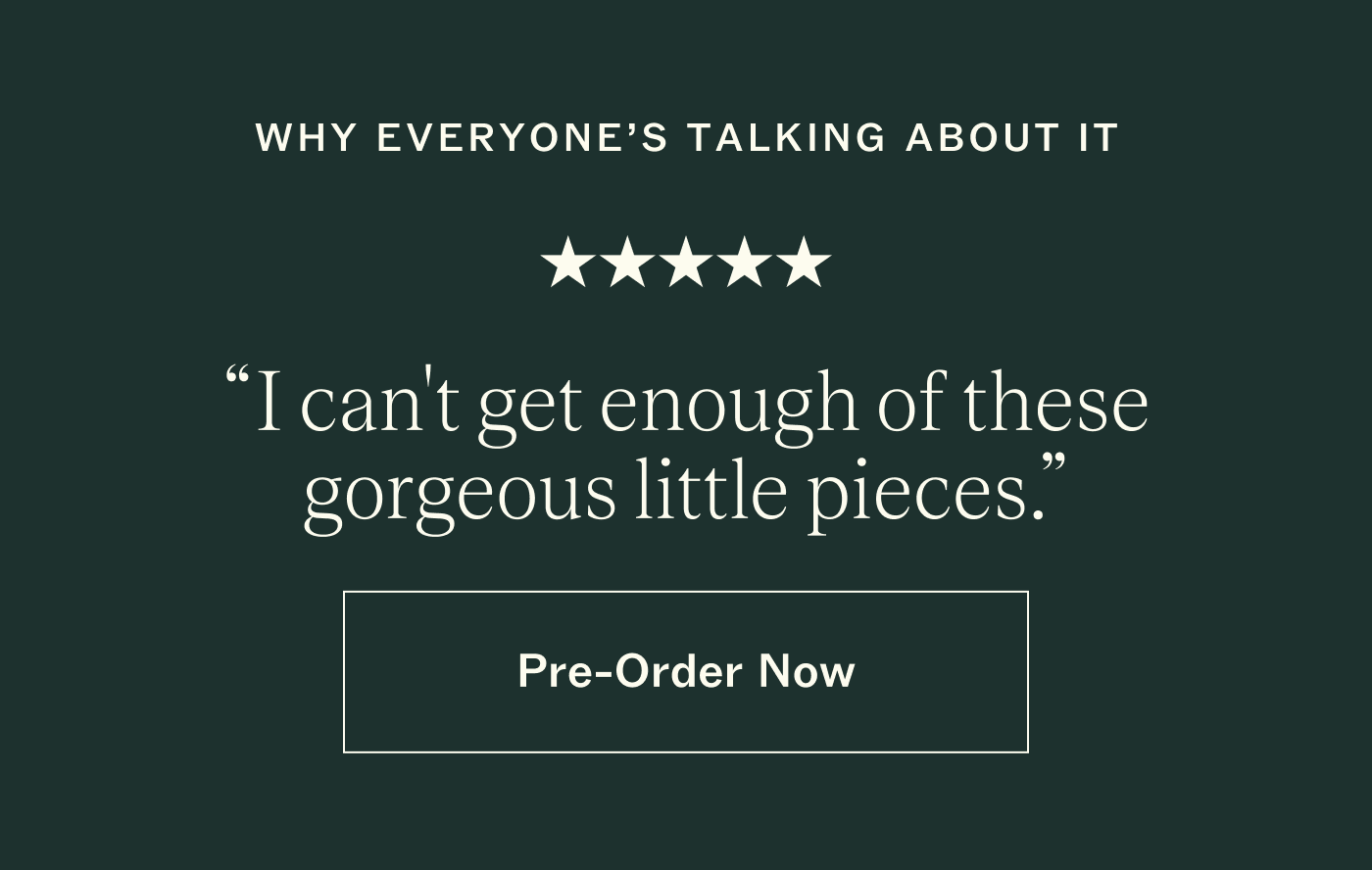 Why everyone's talking about it. Five stars. "I can't get enough of these gorgeous little pieces." Pre-Order Now