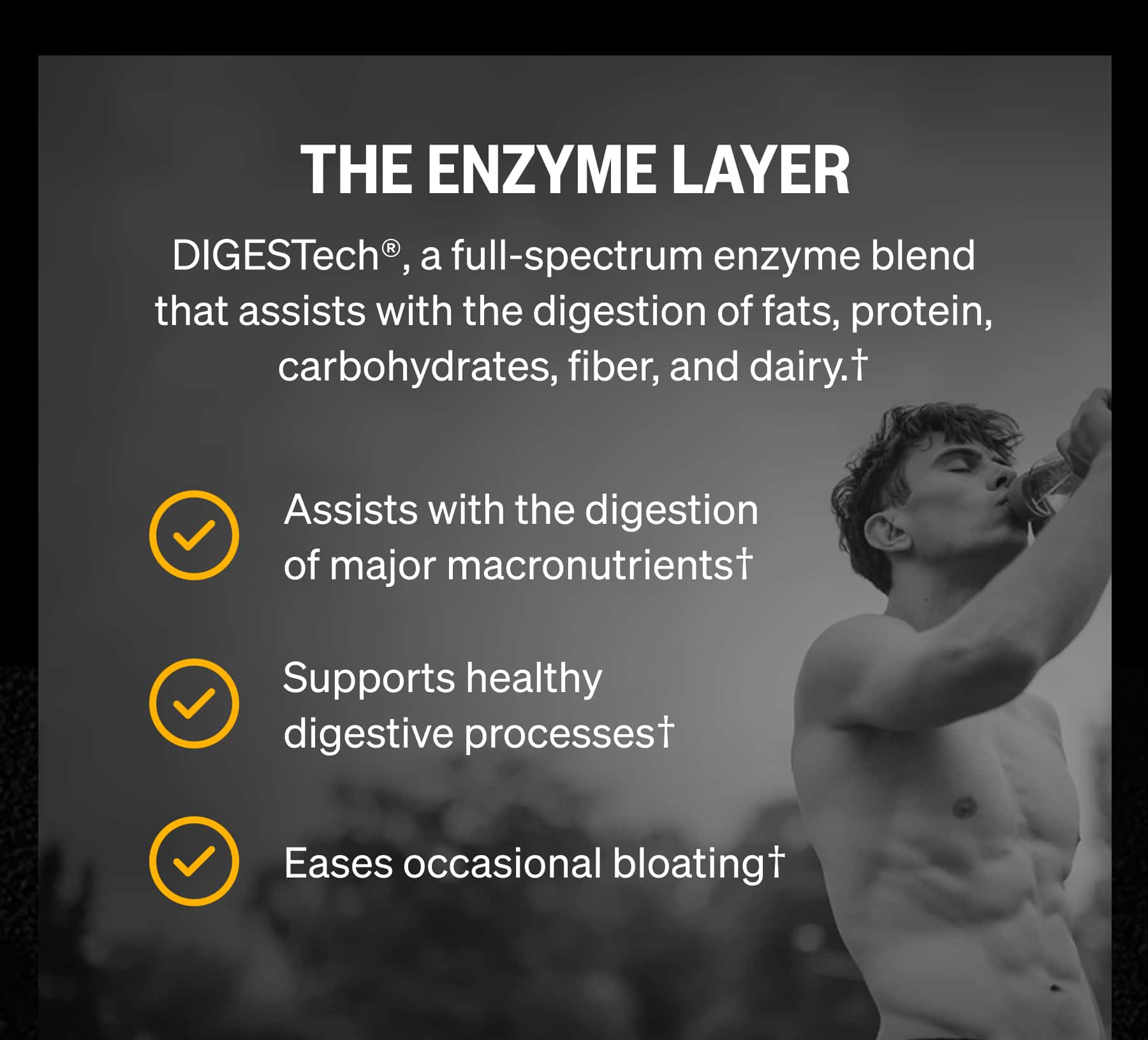 THE ENZYME LAYER DIGESTech&reg;, a full-spectrum enzyme blend that assists with the digestion of fats, protein, carbohydrates, fiber, and dairy.&dagger; Assists with the digestion of major macronutrients&dagger; Supports healthy digestive processes&dagger; Eases occasional bloating&dagger;